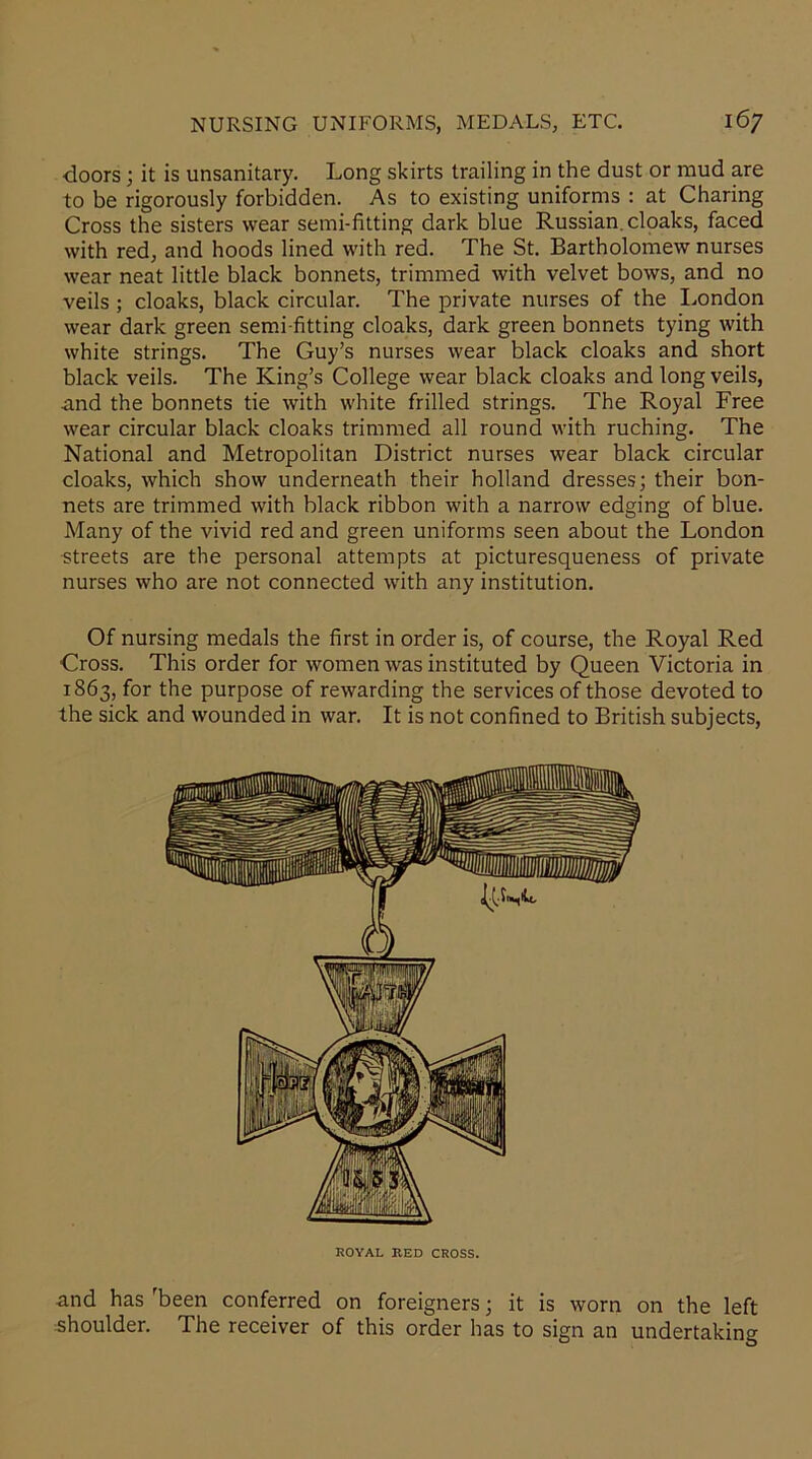 •doors; it is unsanitary. Long skirts trailing in the dust or mud are to be rigorously forbidden. As to existing uniforms : at Charing Cross the sisters wear semi-fitting dark blue Russian, cloaks, faced with red, and hoods lined with red. The St. Bartholomew nurses wear neat little black bonnets, trimmed with velvet bows, and no veils ; cloaks, black circular. The private nurses of the London wear dark green semi-fitting cloaks, dark green bonnets tying with white strings. The Guy’s nurses wear black cloaks and short black veils. The King’s College wear black cloaks and long veils, and the bonnets tie with white frilled strings. The Royal Free wear circular black cloaks trimmed all round with ruching. The National and Metropolitan District nurses wear black circular cloaks, which show underneath their holland dresses; their bon- nets are trimmed with black ribbon with a narrow edging of blue. Many of the vivid red and green uniforms seen about the London streets are the personal attempts at picturesqueness of private nurses who are not connected with any institution. Of nursing medals the first in order is, of course, the Royal Red Cross. This order for women was instituted by Queen Victoria in T863, for the purpose of rewarding the services of those devoted to the sick and wounded in war. It is not confined to British subjects, ROYAL BED CROSS. and has 'been conferred on foreigners; it is worn on the left shoulder. The receiver of this order has to sign an undertaking