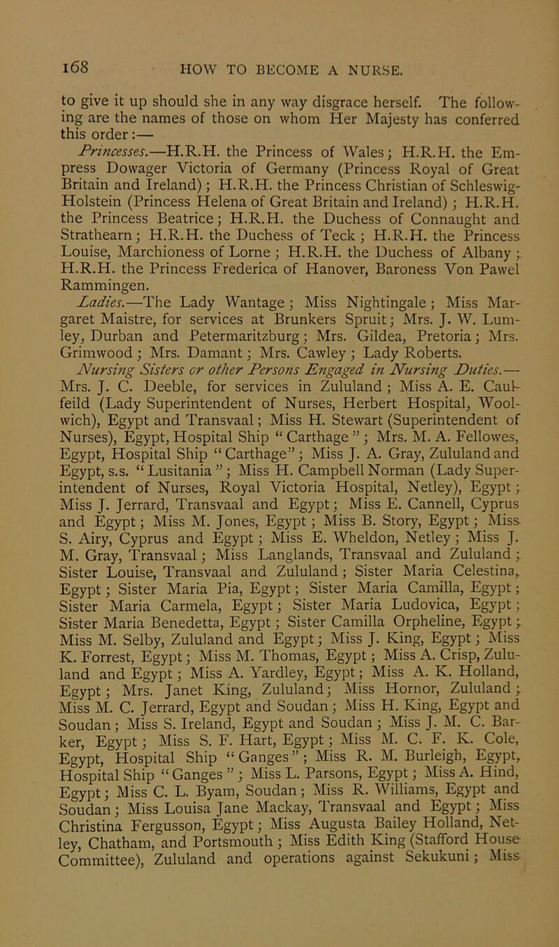 to give it up should she in any way disgrace herself. The follow- ing are the names of those on whom Her Majesty has conferred this order:— Princesses.—H.R.H. the Princess of Wales; H.R.H. the Em- press Dowager Victoria of Germany (Princess Royal of Great Britain and Ireland); H.R.H. the Princess Christian of Schleswig- Holstein (Princess Helena of Great Britain and Ireland); H.R.H. the Princess Beatrice; H.R.H. the Duchess of Connaught and Strathearn; H.R.H. the Duchess of Teck ; H.R.H. the Princess Louise, Marchioness of Lome; H.R.H. the Duchess of Albany;. H.R.H. the Princess Frederica of Hanover, Baroness Von Pawel Rammingen. Ladies.— The Lady Wantage; Miss Nightingale ; Miss Mar- garet Maistre, for services at Brunkers Spruit; Mrs. J. W. Lum- ley, Durban and Petermaritzburg; Mrs. Gildea, Pretoria; Mrs. Grimwood ; Mrs. Damant; Mrs. Cawley ; Lady Roberts. Nursing Sisters or other Persons Engaged in Nursing Duties.— Mrs. J. C. Deeble, for services in Zululand ; Miss A. E. Caul- feild (Lady Superintendent of Nurses, Herbert Hospital, Wool- wich), Egypt and Transvaal; Miss H. Stewart (Superintendent of Nurses), Egypt, Hospital Ship “ Carthage ” ; Mrs. M. A. Fellowes, Egypt, Hospital Ship “Carthage”; Miss J. A. Gray, Zululand and Egypt, s.s. “ Lusitania ”; Miss H. Campbell Norman (Lady Super- intendent of Nurses, Royal Victoria Hospital, Netley), Egypt; Miss J. Jerrard, Transvaal and Egypt; Miss E. Canned, Cyprus and Egypt; Miss M. Jones, Egypt; Miss B. Story, Egypt; Miss S. Airy, Cyprus and Egypt; Miss E. Wheldon, Netley ; Miss J. M. Gray, Transvaal; Miss Langlands, Transvaal and Zululand ; Sister Louise, Transvaal and Zululand; Sister Maria Celestina, Egypt; Sister Maria Pia, Egypt; Sister Maria Camilla, Egypt; Sister Maria Carmela, Egypt; Sister Maria Ludovica, Egypt; Sister Maria Benedetta, Egypt; Sister Camilla Orpheline, Egypt; Miss M. Selby, Zululand and Egypt; Miss J. King, Egypt; Miss K. Forrest, Egypt; Miss M. Thomas, Egypt; Miss A. Crisp, Zulu- land and Egypt; Miss A. Yardley, Egypt; Miss A. K. Holland, Egypt; Mrs. Janet King, Zululand; Miss Hornor, Zululand; Miss M. C. Jerrard, Egypt and Soudan; Miss H. King, Egypt and Soudan; Miss S. Ireland, Egypt and Soudan ; Miss J. M. C. Bar- ker, Egypt; Miss S. F. Hart, Egypt; Miss M. C. F. Iv. Cole, Egypt, Hospital Ship “Ganges”; Miss R. M. Burleigh, Egypt, Hospital Ship “ Ganges ” ; Miss L. Parsons, Egypt; Miss A. Hind, Egypt; Miss C. L. Byam, Soudan; Miss R. Williams, Egypt and Soudan; Miss Louisa Jane Mackay, Transvaal and Egypt; Miss Christina Fergusson, Egypt; Miss Augusta Bailey Holland, Net- ley, Chatham, and Portsmouth ; Miss Edith King (Stafford House Committee), Zululand and operations against Sekukuni; Miss