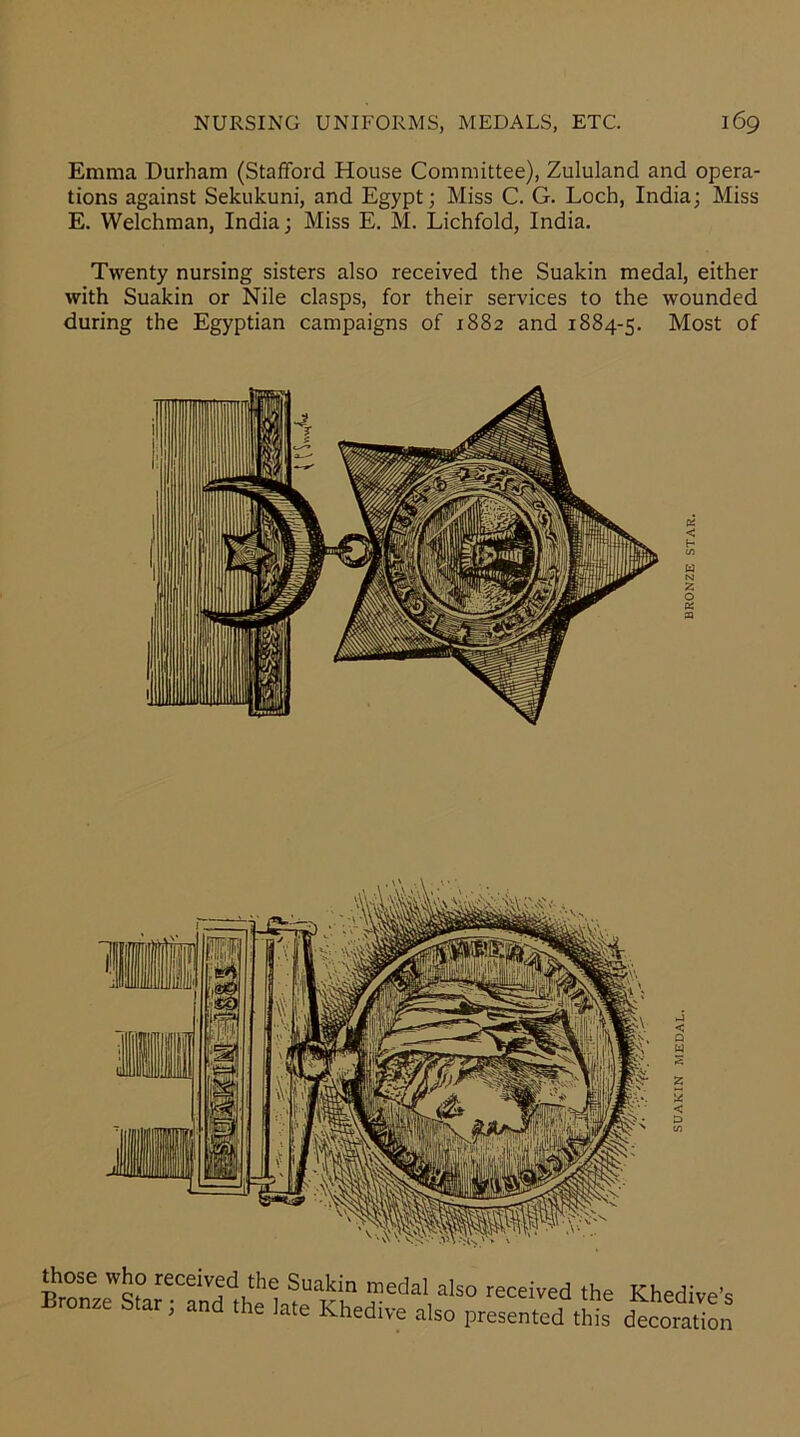 Emma Durham (Stafford House Committee), Zululand and opera- tions against Sekukuni, and Egypt; Miss C. G. Loch, India; Miss E. Welchman, India; Miss E. M. Lichfold, India. Twenty nursing sisters also received the Suakin medal, either with Suakin or Nile clasps, for their services to the wounded during the Egyptian campaigns of 1882 and 1884-5. Most of < H C/5 those who received the Suakin medal also received the Khedive's Bronze Star; and the late Khedive also presented this decoration