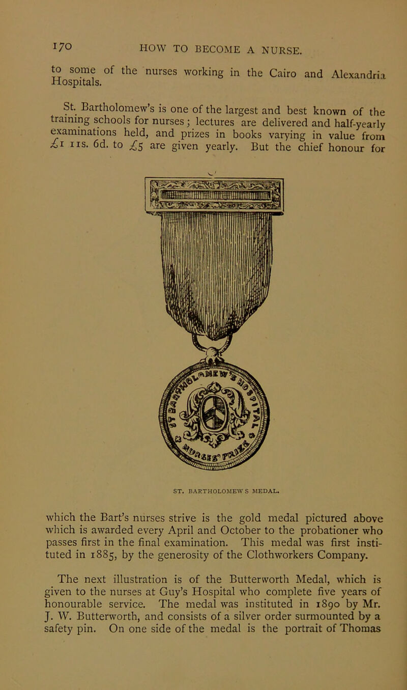 to some of the nurses working in the Cairo and Alexandria Hospitals. St. Bartholomew’s is one of the largest and best known of the training schools for nurses ; lectures are delivered and half-yearly examinations held, and prizes in books varying in value from £i iis. 6d. to £5 are given yearly. But the chief honour for ST. BARTHOLOMEWS MEDAL. which the Bart’s nurses strive is the gold medal pictured above which is awarded every April and October to the probationer who passes first in the final examination. This medal was first insti- tuted in 1885, by the generosity of the Clothworkers Company. The next illustration is of the Butterworth Medal, which is given to the nurses at Guy’s Hospital who complete five years of honourable service. The medal was instituted in 1890 by Mr. J. W. Butterworth, and consists of a silver order surmounted by a safety pin. On one side of the medal is the portrait of Thomas