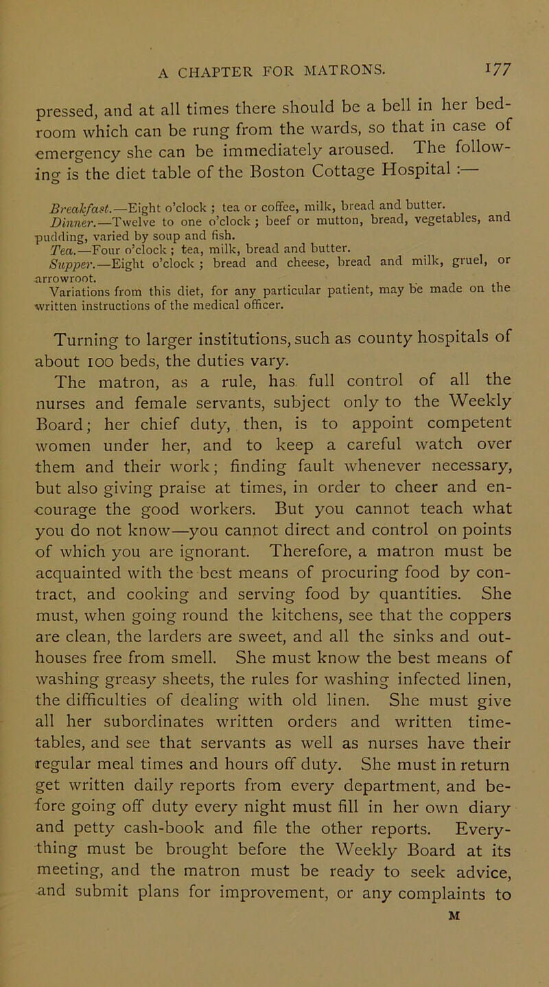 pressed, and at all times there should be a bell in hei bed room which can be rung from the wards, so that in case of emergency she can be immediately aroused. The follow- in'3- is the diet table of the Boston Cottage Hospital . D Breakfast.—Eight o’clock ; tea or coffee, milk, bread and butter. Dinner.—Twelve to one o’clock ; beef or mutton, bread, vegetables, and pudding, varied by soup and fish. Tea.—Four o’clock ; tea, milk, bread and butter. Supper.—Eight o’clock ; bread and cheese, bread and milk, gruel, or arrowroot. Variations from this diet, for any particular patient, may be made on the written instructions of the medical officer. Turning to larger institutions, such as county hospitals of about 100 beds, the duties vary. The matron, as a rule, has full control of all the nurses and female servants, subject only to the Weekly Board; her chief duty, then, is to appoint competent women under her, and to keep a careful watch over them and their work; finding fault whenever necessary, but also giving praise at times, in order to cheer and en- courage the good workers. But you cannot teach what you do not know—you cannot direct and control on points of which you are ignorant. Therefore, a matron must be acquainted with the best means of procuring food by con- tract, and cooking and serving food by quantities. She must, when going round the kitchens, see that the coppers are clean, the larders are sweet, and all the sinks and out- houses free from smell. She must know the best means of washing greasy sheets, the rules for washing infected linen, the difficulties of dealing with old linen. She must give all her subordinates written orders and written time- tables, and see that servants as well as nurses have their regular meal times and hours off duty. She must in return get written daily reports from every department, and be- fore going off duty every night must fill in her own diary and petty cash-book and file the other reports. Every- thing must be brought before the Weekly Board at its meeting, and the matron must be ready to seek advice, and submit plans for improvement, or any complaints to M