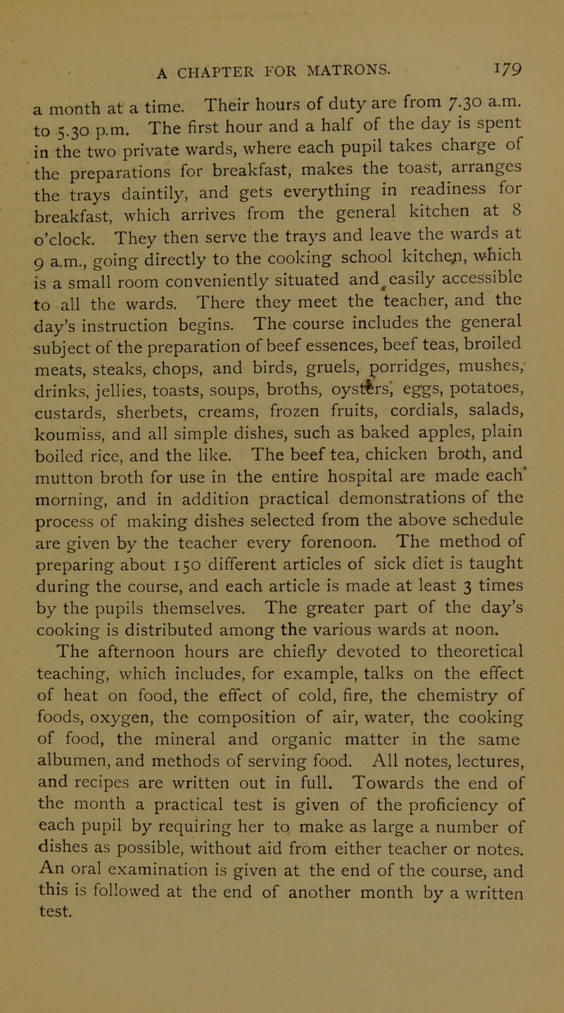 a month at a time. Their hours of duty are from 7.30 a.m. to 5.30 p.m. The first hour and a half of the day is spent in the two private wards, where each pupil takes charge of the preparations for breakfast, makes the toast, arranges the trays daintily, and gets everything in readiness for breakfast, which arrives from the general kitchen at 8 o’clock. They then serve the trays and leave the wards at 9 a.m., going directly to the cooking school kitchep, which is a small room conveniently situated and^ easily accessible to all the wards. There they meet the teacher, and the day’s instruction begins. The course includes the general subject of the preparation of beef essences, beef teas, broiled meats, steaks, chops, and birds, gruels, porridges, mushes, drinks, jellies, toasts, soups, broths, oysters; eggs, potatoes, custards, sherbets, creams, frozen fruits, cordials, salads, koumiss, and all simple dishes, such as baked apples, plain boiled rice, and the like. The beef tea, chicken broth, and mutton broth for use in the entire hospital are made each’ morning, and in addition practical demonstrations of the process of making dishes selected from the above schedule are given by the teacher every forenoon. The method of preparing about 150 different articles of sick diet is taught during the course, and each article is made at least 3 times by the pupils themselves. The greater part of the day’s cooking is distributed among the various wards at noon. The afternoon hours are chiefly devoted to theoretical teaching, which includes, for example, talks on the effect of heat on food, the effect of cold, fire, the chemistry of foods, oxygen, the composition of air, water, the cooking of food, the mineral and organic matter in the same albumen, and methods of serving food. All notes, lectures, and recipes are written out in full. Towards the end of the month a practical test is given of the proficiency of each pupil by requiring her to make as large a number of dishes as possible, without aid from either teacher or notes. An oral examination is given at the end of the course, and this is followed at the end of another month by a written test.