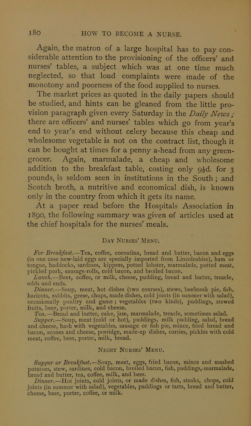 i So Again, the matron of a large hospital has to pay con- siderable attention to the provisioning of the officers’ and nurses’ tables, a subject which was at one time much neglected, so that loud complaints were made of the monotony and poorness of the food supplied to nurses. The market prices as quoted in the daily papers should be studied, and hints can be gleaned from the little pro- vision paragraph given every Saturday in the Daily News ; there are officers’ and nurses’ tables which go from year’s end to year’s end without celery because this cheap and wholesome vegetable is not on the contract list, though it can be bought at times for a penny a-head from any green- grocer. Again, marmalade, a cheap and wholesome addition to the breakfast table, costing only 9£d. for 3 pounds, is seldom seen in institutions in the South ; and Scotch broth, a nutritive and economical dish, is known only in the country from which it gets its name. At a paper read before the Hospitals Association in 1890, the following summary was given of articles used at the chief hospitals for the nurses’ meals. Day Nurses’ Menu. For Breakfast,-—Tea, coffee, cocoatina, bread and butter, bacon and eggs (in one case new-laid eggs are specially imported from Lincolnshire), ham or tongue, haddocks, sardines, kippers, potted lobster, marmalade, potted meat, pickled pork, sausage-rolls, cold bacon, and broiled bacon. Lunch.—Beer, coffee, or milk, cheese, pudding, bread and butter, treacle, odds and ends. Dinner.—Soup, meat, hot dishes (two courses), stews, beefsteak pie, fish, haricots, rabbits, geese, chops, made dishes, cold joints (in summer with salad), occasionally poultry and game ; vegetables (two kinds), puddings, stewed fruits, beer, porter, milk, and cheese. Tea.— Bread and butter, cake, jam, marmalade, treacle, sometimes salad. Supper.—Soup, meat (cold or hot), puddings, milk pudding, salad, bread and cheese, hash with vegetables, sausage or fish pie, mince, fried bread and bacon, scones and cheese, porridge, made-up dishes, curries, pickles with cold meat, coffee, beer, porter, milk, bread. Night Nurses’ Menu. Supper or Breakfast.—Soup, meat, eggs, fried bacon, mince and mashed potatoes, stew, sardines, cold bacon, broiled bacon, fish, puddings,'marmalade, bread and butter, tea, coffee, milk, and beer. Dinner.—Hot joints, cold joints, or made dishes, fish, steaks, chops, cold joints (in summer with salad), vegetables, puddings or tarts, bread and butter, cheese, beer, porter, coffee, or milk.