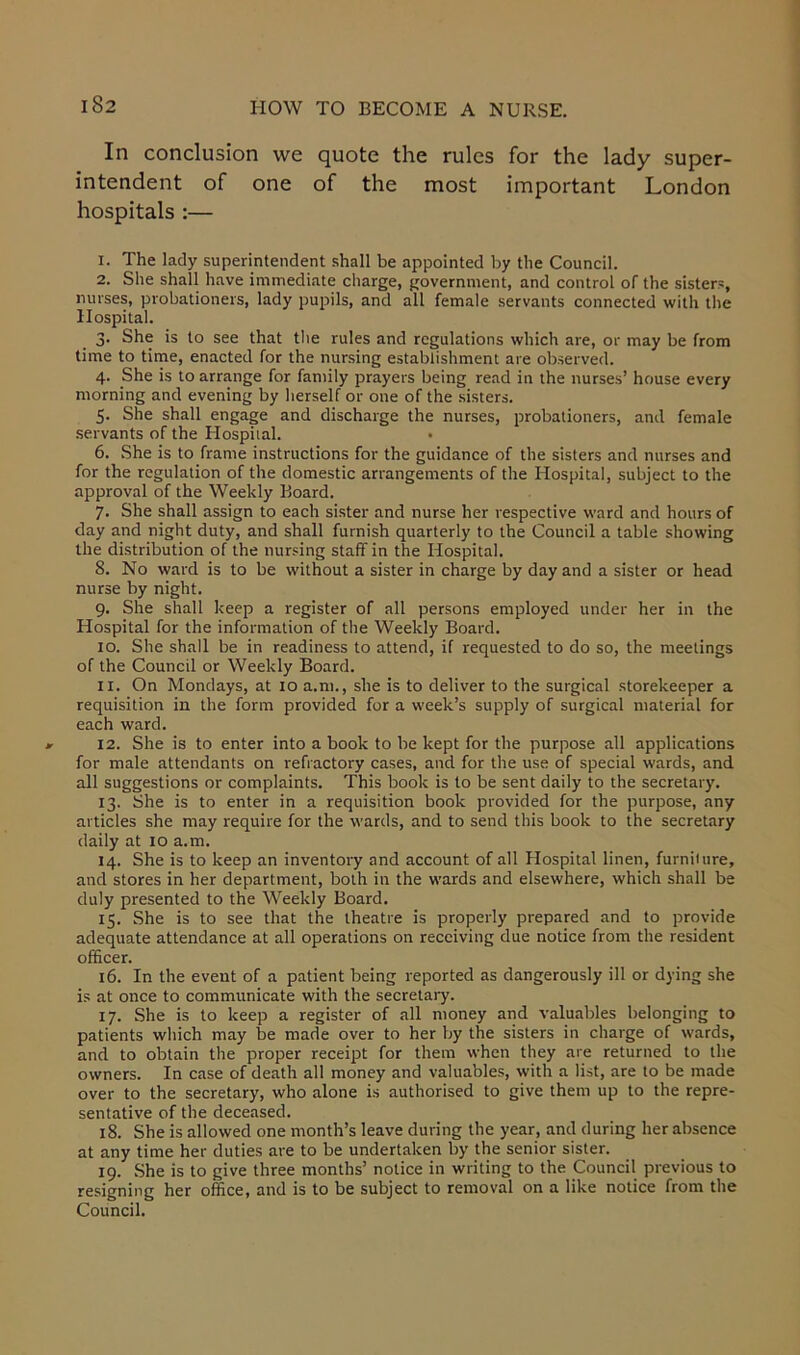 In conclusion we quote the rules for the lady super- intendent of one of the most important London hospitals :— 1. The lady superintendent shall be appointed by the Council. 2. She shall have immediate charge, government, and control of the sisters, nurses, probationers, lady pupils, and all female servants connected with the Hospital. 3. She is to see that the rules and regulations which are, or may be from time to time, enacted for the nursing establishment are observed. 4. She is to arrange for family prayers being read in the nurses’ house every morning and evening by herself or one of the sisters. 5. She shall engage and discharge the nurses, probationers, and female servants of the Hospital. • 6. She is to frame instructions for the guidance of the sisters and nurses and for the regulation of the domestic arrangements of the Hospital, subject to the approval of the Weekly Board. 7. She shall assign to each sister and nurse her respective ward and hours of day and night duty, and shall furnish quarterly to the Council a table showing the distribution of the nursing staff in the Hospital. 8. No ward is to be without a sister in charge by day and a sister or head nurse by night. 9. She shall keep a register of all persons employed under her in the Hospital for the information of the Weekly Board. 10. She shall be in readiness to attend, if requested to do so, the meetings of the Council or Weekly Board. 11. On Mondays, at 10 a.m., she is to deliver to the surgical storekeeper a requisition in the form provided for a week’s supply of surgical material for each ward. 12. She is to enter into a book to be kept for the purpose all applications for male attendants on refractory cases, and for the use of special wards, and all suggestions or complaints. This book is to be sent daily to the secretary. 13. She is to enter in a requisition book provided for the purpose, any articles she may require for the wards, and to send this book to the secretary daily at 10 a.m. 14. She is to keep an inventory and account of all Hospital linen, furniture, and stores in her department, both in the wards and elsewhere, which shall be duly presented to the Weekly Board. 15. She is to see that the theatre is properly prepared and to provide adequate attendance at all operations on receiving due notice from the resident officer. 16. In the event of a patient being reported as dangerously ill or dying she is at once to communicate with the secretary. 17. She is to keep a register of all money and valuables belonging to patients which may be made over to her by the sisters in charge of wards, and to obtain the proper receipt for them when they are returned to the owners. In case of death all money and valuables, with a list, are to be made over to the secretary, who alone is authorised to give them up to the repre- sentative of the deceased. 18. She is allowed one month’s leave during the year, and during her absence at any time her duties are to be undertaken by the senior sister. 19. She is to give three months’ notice in writing to the Council previous to resigning her office, and is to be subject to removal on a like notice from the Council.