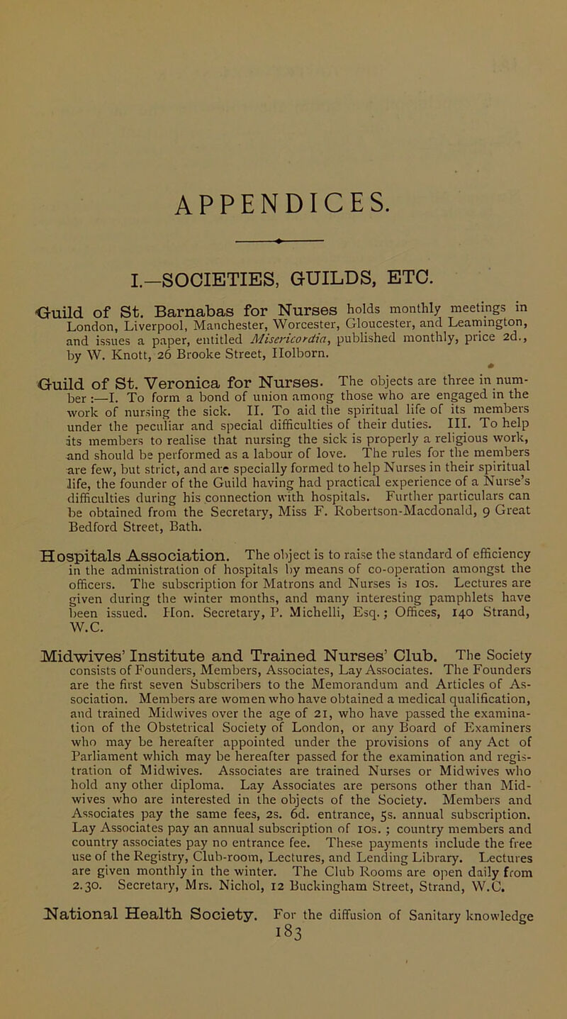 APPENDICES. I.-SOCIETIES. GUILDS. ETC. ■Guild of St. Barnabas for Nurses holds monthly meetings in London, Liverpool, Manchester, Worcester, Gloucester, and Leamington, and issues a paper, entitled Misencordm, published monthly, price 2d., by W. Knott, 26 Brooke Street, Ilolborn. Guild of St. Veronica for Nurses. The objects are three in num- ber I. To form a bond of union among those who are engaged in the work of nursing the sick. II. To aid the spiritual life of its members under the peculiar and special difficulties of their duties. III. To help its members to realise that nursing the sick is properly a religious work, and should be performed as a labour of love. The rules for the members are few, but strict, and are specially formed to help Nurses in their spiritual life, the founder of the Guild having had practical experience of a Nurse’s difficulties during his connection with hospitals. Further particulars can be obtained from the Secretary, Miss F. Robertson-Macdonald, 9 Great Bedford Street, Bath. Hospitals Association. The object is to raise the standard of efficiency in the administration of hospitals by means of co-operation amongst the officers. The subscription for Matrons and Nurses is 10s. Lectures are given during the winter months, and many interesting pamphlets have been issued. Elon. Secretary,?. Michelli, Esq.; Offices, 140 Strand, W.C. Midwives’ Institute and Trained Nurses’ Club. The Society consists of Founders, Members, Associates, Lay Associates. The Founders are the first seven Subscribers to the Memorandum and Articles of As- sociation. Members are women who have obtained a medical qualification, and trained Mid wives over the age of 21, who have passed the examina- tion of the Obstetrical Society of London, or any Board of Examiners who may be hereafter appointed under the provisions of any Act of Parliament which may be hereafter passed for the examination and regis- tration of Mid wives. Associates are trained Nurses or Mid wives who hold any other diploma. Lay Associates are persons other than Mid- wives who are interested in the objects of the Society. Members and Associates pay the same fees, 2s. 6d. entrance, 5s. annual subscription. Lay Associates pay an annual subscription of 10s. ; country members and country associates pay no entrance fee. These payments include the free use of the Registry, Cluh-room, Lectures, and Lending Library. Lectures are given monthly in the winter. The Club Rooms are open daily from 2.30. Secretary, Mrs. Nichol, 12 Buckingham Street, Strand, W.O. National Health. Society. For the diffusion of Sanitary knowledge