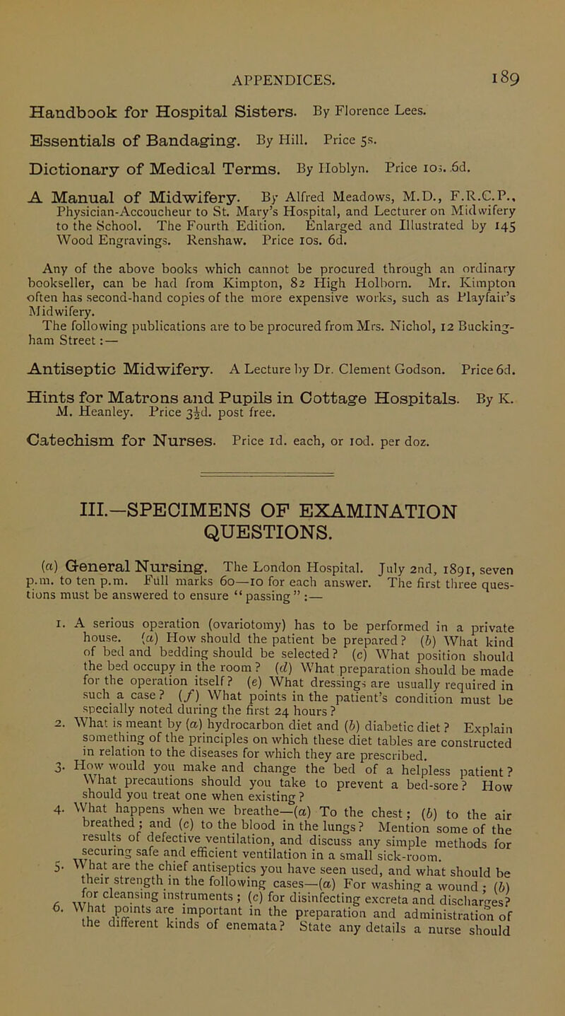 Handbook for Hospital Sisters. By Florence Lees. Essentials of Bandaging. By Hill. Price 5s. Dictionary of Medical Terms. By Iloblyn. Price 103. 6d. A Manual of Midwifery. By Alfred Meadows, M.D., F.R.C.P., Physician-Accoucheur to St. Mary’s Hospital, and Lecturer on Midwifery to the School. The Fourth Edition. Enlarged and Illustrated by 145 Wood Engravings. Renshaw. Price 10s. 6d. Any of the above books which cannot be procured through an ordinary bookseller, can be had from Kimpton, 82 High Holborn. Mr. Kimpton often has second-hand copies of the more expensive works, such as Playfair’s Midwifery. The following publications are to be procured from Mrs. Nichol, 12 Bucking- ham Street: — Antiseptic Midwifery. A Lecture by Dr. Clement Godson. Price 6d. Hints for Matrons and Pupils in Cottage Hospitals. By K. M. Heanley. Price 3^d. post free. Catechism for Nurses. Price id. each, or iod. per doz. Ill—SPECIMENS OF EXAMINATION QUESTIONS. (a) General Nursing. The London Hospital. July 2nd, 1891, seven p.m. to ten p.m. Full marks 60—10 for each answer. The first three ques- tions must be answered to ensure “passing” :— 1. 4- 5- 6. A serious operation (ovariotomy) has to be performed in a private house. (a) How should the patient be prepared? (b) What kind of bed and bedding should be selected ? (c) What position should the bed occupy in the room ? (cl) What preparation should be made for the operation itself ? (e) What dressings are usually required in such a case ? (/) What points in the patient’s condition must be specially noted during the first 24 hours ? What is meant by (a) hydrocarbon diet and (b) diabetic diet ? Explain something of the principles on which these diet tables are constructed in relation to the diseases for which they are prescribed. How would you make and change the bed of a helpless patient ? What precautions should you take to prevent a bed-sore? How should you treat one when existing ? What happens when we breathe—(a) To the chest; (6) to the air breathed ; and (c) to the blood in the lungs? Mention some of the results of defective ventilation, and discuss any simple methods for securing safe and efficient ventilation in a small sick-room. \V hat are the chief antiseptics you have seen used, and what should be their strength in the following cases—(a) For washing a wound • (b) or cleansing instruments ; (c) for disinfecting excreta and discharges? ,!iat points are important in the preparation and administration of the different kinds of enemata? State any details a nurse should