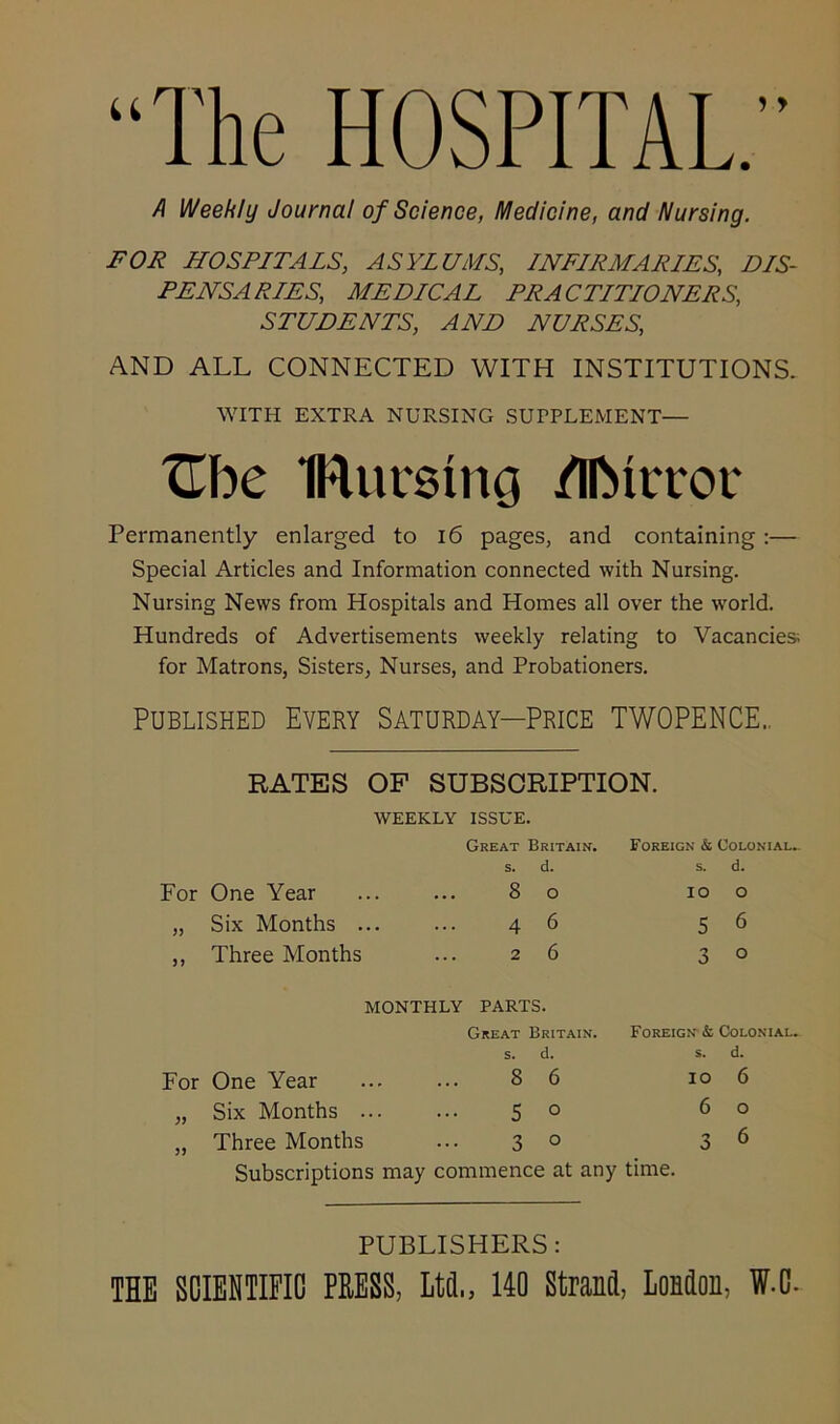 “The HOSPITAL” A Weekly Journal of Science, Medicine, and Nursing. FOR HOSPITALS, ASYLUMS, INFIRMARIES, DIS- PENSARIES, MEDICAL PRACTITIONERS, STUDENTS, AND NURSES, AND ALL CONNECTED WITH INSTITUTIONS. WITH EXTRA NURSING SUPPLEMENT— XEbe IRurmng /IIMicor Permanently enlarged to 16 pages, and containing:— Special Articles and Information connected with Nursing. Nursing News from Hospitals and Homes all over the world. Hundreds of Advertisements weekly relating to Vacancies; for Matrons, Sisters, Nurses, and Probationers. Published Every Saturday—Price TWOPENCE.. RATES OF SUBSCRIPTION. WEEKLY ISSUE. Great Britain. s. d. For One Year ... ... 8 o „ Six Months ... ... 4 6 ,, Three Months ... 26 Foreign & Colonial- s. d. 5 6 3 ° MONTHLY PARTS. Great Britain. s. d. Foreign & Colonial, s. d. For One Year 8 6 10 „ Six Months ... 5 0 6 „ Three Months 3 0 3 Subscriptions may commence at any time. 6 o 6 PUBLISHERS: THE SCIENTIFIC PRESS, Ltd., 140 Strand, London, ff.C.