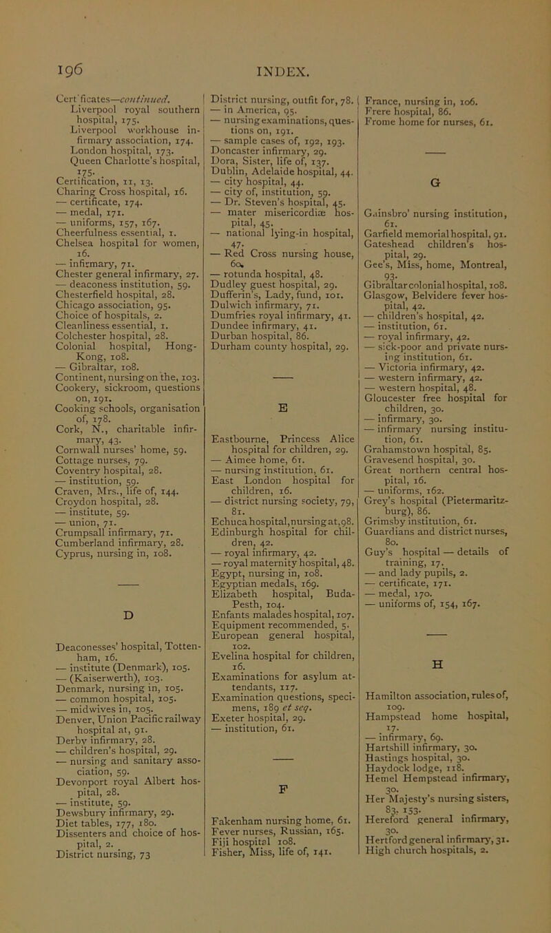 Cert' fieates—continued. Liverpool royal southern hospital, 175. Liverpool workhouse in- firmary association, 174. London hospital, 173. Queen Charlotte’s hospital, „ ?7S- . Certification, 11, 13. Charing Cross hospital, 16. — certificate, 174. — medal, 171. — uniforms, 157, 167. Cheerfulness essential, 1. Chelsea hospital for women, 16. — infirmary, 71. Chester general infirmary, 27. — deaconess institution, 59. Chesterfield hospital, 28. Chicago association, 95. Choice of hospitals, 2. Cleanliness essential, 1. Colchester hospital, 28. Colonial hospital, Hong- Kong, 108. •— Gibraltar, 108. Continent, nursing on the, 103. Cookery, sickroom, questions on, 191. Cooking schools, organisation of, 178. Cork, N., charitable infir- mary, 43. Cornwall nurses’ home, 59. Cottage nurses, 79. Coventry hospital, 28. — institution, 59. Craven, Mrs., life of, 144. Croydon hospital, 28. — institute, 59. — union, 71. Crumpsall infirmary, 71. Cumberland infirmary, 28. Cyprus, nursing in, 108. D Deaconesses’ hospital, Totten- ham, 16. — institute (Denmark), 105. •— (Kaiserwerth), 103. Denmark, nursing in, 105. — common hospital, 105. — mid wives in, 105. Denver, Union Pacific railway hospital at, 91. Derby infirmary, 28. — children’s hospital, 29. — nursing and sanitary asso- ciation, 59. Devonport royal Albert hos- pital, 28. — institute, 59. Dewsbury infirmary, 29. Diet tables, 177, 180. Dissenters and choice of hos- pital, 2. District nursing, 73 District nursing, outfit for, 78. ( — in America, 95. — nursing examinations, ques- tions on, 191. — sample cases of, 192, 193. Doncaster infirmary, 29. Dora, Sister, life of, 137. Dublin, Adelaide hospital, 44. — city hospital, 44. — city of, institution, 59. — Dr. Steven’s hospital, 45. — mater misericordicc hos- pital, 45. — national lying-in hospital, 47- — Red Cross nursing house, 6a. — rotunda hospital, 48. Dudley guest hospital, 29. Dufferin’s, Lady, fund, 101. Dulwich infirmary, 71. Dumfries royal infirmary, 41. Dundee infirmary, 41. Durban hospital, 86. Durham county hospital, 29. E Eastbourne, Princess Alice hospital for children, 29. — Aimee home, 6r. — nursing institution, 61. East London hospital for children, 16. — district nursing society, 79, 81. Echuca hospital,nursing at,98. Edinburgh hospital for chil- dren, 42. — royal infirmary, 42. — royal maternity hospital, 48. Egypt, nursing in, 108. Egyptian medals, 169. Elizabeth hospital, Buda- Pesth, 104. Enfants malades hospital, 107. Equipment recommended, 5. European general hospital, 102. Evelina hospital for children, 16. Examinations for asylum at- tendants, 117. Examination questions, speci- mens, 189 et seq. Exeter hospital, 29. — institution, 61. F Fakenham nursing home, 61. Fever nurses, Russian, 163. Fiji hospital 108. Fisher, Miss, life of, 141. France, nursing in, 106. Frere hospital, 86. Frome home for nurses, 61. G G.iinsbro’ nursing institution, 61. Garfield memorial hospital, 91. Gateshead children's hos- pital, 29. Gee’s, Miss, home, Montreal, 93- Gibraltar colonial hospital, 108. Glasgow, Belvidere fever hos- pital, 42. — children’s hospital, 42. — institution, 61. — royal infirmary, 42. — sick-poor and private nurs- ing institution, 61. — Victoria infirmary, 42. — western infirmary, 42. — western hospital, 48. Gloucester free hospital for children, 30. — infirmary', 30. — infirmary nursing institu- tion, 61. Grahamstown hospital, 85. Gravesend hospital, 30. Great northern central hos- pital, 16. — uniforms, 162. Grey’s hospital (Pietermaritz- burg), 86. Grimsby institution, 61. Guardians and district nurses, 80. Guy’s hospital — details of training, 17. — and lady pupils, 2. — certificate, 171. — medal, 170. — uniforms of, 134, 167. H Hamilton association, rules of, 109. Hampstead home hospital, . I7‘ — infirmary, 69. Hartshill infirmary, 30. Hastings hospital, 30. Haydock lodge, 118. Hemel Hempstead infirmary, 3°- Her Majesty s nursing sisters, 30. Hertford general infirmary, 31. High church hospitals, 2.
