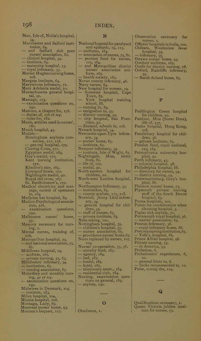 Man, Isle of, Noble’s hospital, 34- Manchester and Salford insti- tution, 64. — and Salford sick poor nurses’ association, 81. — clinical hospital, 34. — institute, 64. — maternity hospital, 53. — royal infirmary, 33. Marian Hughes nursing home, 108. Margate institute, 64. Marylebone infirmary, 71. Mary Adelaide medal, 70. Massachusetts general hospi- tal, 90. Massage, 113. — examination questions on, 190. Matrons, a chapter for, 176. — duties of, 176 et seg. ■— rules for, 182. Meals, articles used in nurses’, 180. Meath hospital, 45. Medals— Birmingham asylums com- mittee, 117, 118. — general hospital, 172. Charing Cross, 171. Egyptian medal, 169. Guy’s medal, 170. Kent nursing institution, 172. Khedive’s star, 169. Liverpool home, 172. Nightingale medal, 90. Royal red cross, 167. St. Bartholomew’s, 170. Medical electricity and mas- sage, society of operators in, 184 Medicine hat hospital, 89. Medico-Psychological associa- tion, 116. — examination questions, 190. Melbourne nurses’ home, 97- Memory necessary for nurs- ing, x. Mental nurses, training of, 116. Metropolitan hospital, 19. — and national association, 75, 81. Middlesex hospital, 19. — uniform, 160. — private nursing, 55, 63. Middlesbro’ infirmary, 34. — institution, 65. ■— nursing association, 65. Midwifery and monthly nurs- ing, 47 et seg. — examination questions on, 190. Midwives in Denmark, 105. — institute, 183. Milan hospital, 104. Mionia hospital, 108. Montagu, Lady, 69. Montreal nurses’ home, 93. Morison's bequest, 117. N National hospital for paralysed and epileptic, 19, 113. — uniforms, 164. — association of nurses, 75, 81. — pension fund for nurses, iiq, 184. — and Metropolitan district nurses’ association uni- form, 167. — health society, 183. Navan county infirmary, 46. Navy nurses, 84. New hospital for women, 19. — Somerset hospital, Cape Town, 85. — York hospital training school, 88. — nursing in, 89. — emigration to, 95. — district nursing, 95. — city hospital, San Fran- cisco, 91. — Zealand, schools in, 108. Newark hospital, 34. Newcastle-upon-Tyne infirm- ary. 34- — nurses’ home, 65. — institute, 65. Newport infirmary, 34. — institute, Isle of Wight, 65. Nightingale, Miss, letter from, 81. — life of, 127. — medal, 90. North-eastern hospital for children, 20. North-west London hospital, 20. Northampton infirmary, 35. — institution, 65. — county asylum, 115, 118. Norwich, Jenny Lind infirm- ary, 34- — general hospital for chil- dren, 35. — staff of nurses, 65. — private institute, 65. Note-taking, 121. Nottingham hospital, 35. — children’s hospital, 35. -— nurses association, 65. — providence nurses’ home,65. Nuns replaced by nurses, 107, 109. Nurses’ co-operation, 55, 56. — annuity fund, 185. — agency, 184. — bed, 185. — hostel, 185. — hotel, 185. — missionary assoc., 184. — residential club, 184. Nursing, examination ques- tions on general, 189. — asylum, 190. o Obedience, 1. Observation necessary for nurses, 1. Officers’ hospitals in India, 101. Oldham, Westhulme fever hospital, 35. — infirmary, 35. Ottawa nurses' home, 93. Outdoor uniforms, 165. Outfit for district nursing, 78. Oxford, Radcliffe infirmary, 35- — Sarah Acland home, 65. P Paddington Green hospital for children, 20. Pattison, Miss (Sister Dora), life of, 137. Peake hospital, Hong Kong, 108. Pendlebury hospital for chil- dren, 36. — private institute, 65. Pension fund, royal national, 119, 184. Pennsylvania university hos- pital, 90. Perth infirmary, 43. — colonial hospital, 98. Philadelphia hospital, 38. — directory for nurses, 94. — district nursing, 95. Pietermaritzburg, Grey’s hos- pital, 86. Plaistow nurses’ home, 33. Plymouth private nursing staff of the South Devon hospital, 65. Poona hospitals, 102. Points lor consideration when choosing hospital, 3. Poplar sick asylum, 71. Portsmouth royal hospital, 36. — nurses’ association, 65. Preston infirmary-, 36. — royal infirmary home, 66. Pretoria nursing institution, 85. — Volk’s, hospital, 86. Prince Alfred hospital, 96. Private nursing, 55. — in America, 93. Probation, 6. Probationers’ experiences, 6, 10. — general hints to, 6. — books recommended to, 12. Pulse, noting the, 123. Q Qualifications necessary, t. Queen Victoria jubilee insti- tute for nurses, 73.