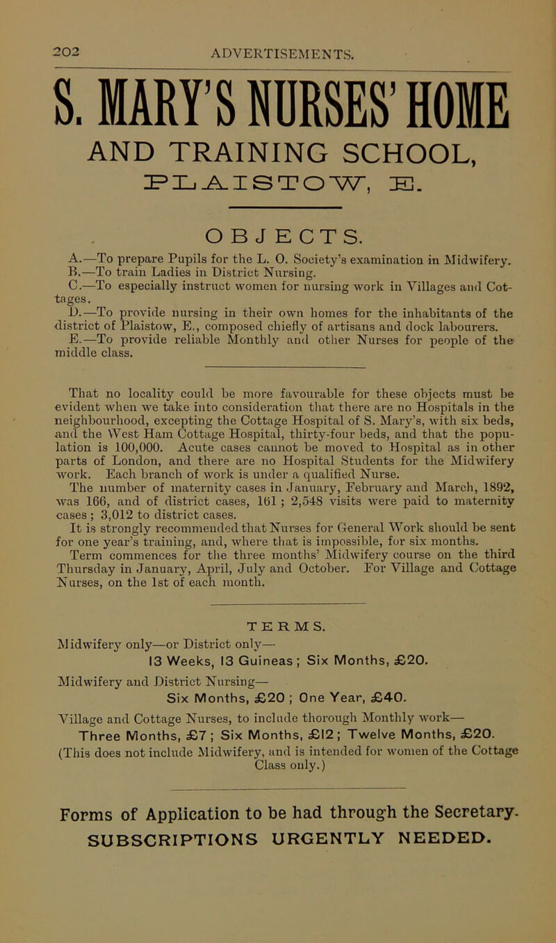 S. MARY’S NURSES’ HOME A. —To prepare Pupils for the L. 0. Society’s examination in Midwifery. B. —To train Ladies in District Nursing. C. —To especially instruct women for nursing work in Villages and Cot- tages. D. —To provide nursing in their own homes for the inhabitants of the district of l’laistow, E., composed chiefly of artisans and dock labourers. E. —To provide reliable Monthly and other Nurses for people of the middle class. That no locality could be more favourable for these objects must be evident when we take into consideration that there are no Hospitals in the neighbourhood, excepting the Cottage Hospital of S. Mary’s, with six beds, and the West Ham Cottage Hospital, thirty-four beds, and that the popu- lation is 100,000. Acute cases cannot be moved to Hospital as in other parts of London, and there are no Hospital Students for the Midwifery work. Each branch of work is under a qualified Nurse. The number of maternity cases in January, February and March, 1892, was 166, and of district cases, 161; 2,548 visits were paid to maternity cases ; 3,012 to district cases. It is strongly recommended that Nurses for General Work should be sent for one year’s training, and, where that is impossible, for six months. Term commences for the three months’ Midwifery course on the third Thursday in January, April, July and October. For Village and Cottage Nurses, on the 1st of each month. Midwifery and District Nursing- Six Months, £20 ; One Year, £40. Village and Cottage Nurses, to include thorough Monthly work— Three Months, £7 ; Six Months, £12 ; Twelve Months, £20. (This does not include Midwifery, and is intended for women of the Cottage Class only.) AND TRAINING PLAISTOW, !E3. OBJECTS. TERMS. Midwifery only—or District only— 13 Weeks, 13 Guineas ; Six Months, £20. Forms of Application to be had through the Secretary. SUBSCRIPTIONS URGENTLY NEEDED.