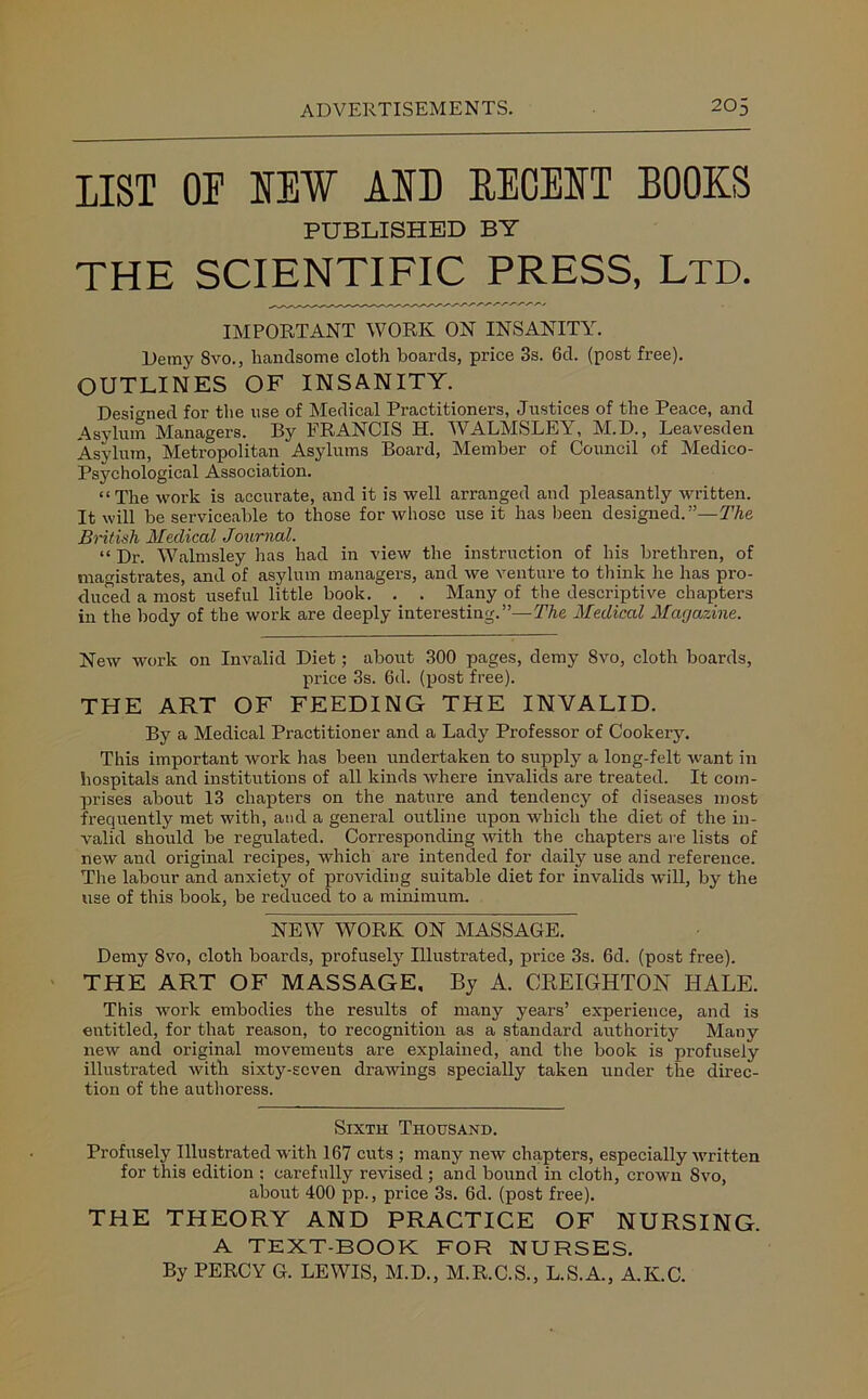 LIST OP IEW AID DECEIT BOOKS PUBLISHED BY THE SCIENTIFIC PRESS, Ltd. IMPORTANT WORK ON INSANITY. Deray Svo., handsome cloth boards, price 3s. 6d. (post free). OUTLINES OF INSANITY. Designed for the use of Medical Practitioners, Justices of the Peace, and Asylum Managers. By FRANCIS H. WALMSLEY, M.D., Leavesden Asylum, Metropolitan Asylums Board, Member of Council of Medico- Psychological Association. “The work is accurate, and it is well arranged and pleasantly written. It will be serviceable to those for whose use it has been designed.”—The British Medical Journal. “ Dr. Walmsley has had in view the instruction of his brethren, of magistrates, and of asylum managers, and we venture to think he has pro- duced a most useful little book. . . Many of the descriptive chapters in the body of the work are deeply interesting.”—The Medical Magazine. New work on Invalid Diet; about 300 pages, demy Svo, cloth boards, price 3s. 6d. (post free). THE ART OF FEEDING THE INVALID. By a Medical Practitioner and a Lady Professor of Cookery. This important work has been undertaken to supply a long-felt want in hospitals and institutions of all kinds where invalids are treated. It com- prises about 13 chapters on the nature and tendency of diseases most frequently met with, and a general outline upon which the diet of the in- valid should be regulated. Corresponding with the chapters are lists of new and original recipes, which are intended for daily use and reference. The labour and anxiety of providing suitable diet for invalids will, by the use of this book, be reduced to a minimum. NEW WORK ON MASSAGE. Demy 8vo, cloth boards, profusely Illustrated, price 3s. 6d. (post free). THE ART OF MASSAGE, By A. CREIGHTON HALE. This work embodies the results of many years’ experience, and is entitled, for that reason, to recognition as a standard authority Many new and original movements are explained, and the book is profusely illustrated with sixty-seven drawings specially taken under the direc- tion of the authoress. Sixth Thousand. Profusely Illustrated with 167 cuts ; many new chapters, especially written for this edition ; carefully revised ; and bound in cloth, crown Svo, about 400 pp., price 3s. 6d. (post free). THE THEORY AND PRACTICE OF NURSING. A TEXT-BOOK FOR NURSES. By PERCY G. LEWIS, M.D., M.R.C.S., L.S.A., A.K.C.