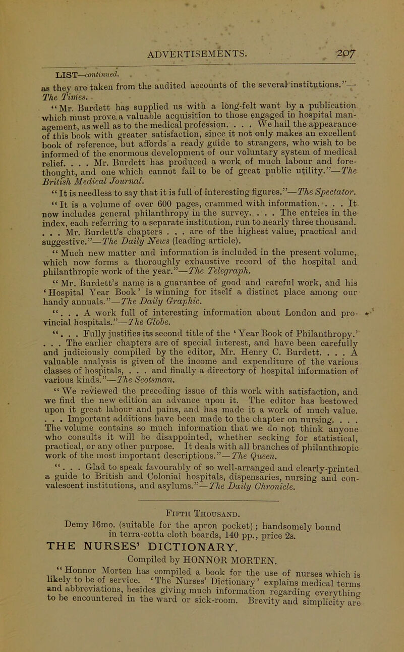 LIST—continued. its they are taken from the audited accounts of the seveial institutions. . The Tillies. “Mr. Burdett ha? supplied us with a long-felt want by a publication which must prove, a valuable acquisition to those engaged in hospital man- agement, as well as to the medical profession. . . . We hail the appearance of this book with greater satisfaction, since it not only makes an excellent book of reference, but affords a ready guide to strangers, who wish to be informed of the enormous development of our voluntary system of medical relief. . . . Mr. Burdett has produced a work of much labour and fore- thought, and one which cannot fail to be of great public utility.”— The British Medical Journal. “ It is needless to say that it is full of interesting figures.”—The Spectator. “It is a volume of over 600 pages, crammed with information. ... It now includes general philanthropy in the survey. . . . The entries in the index, each referring to a separate institution, run to nearly three thousand. . . . Mr. Burdett’s chapters . . . are of the highest value, practical and suggestive.”—The Daily News (leading article). “ Much new matter and information is included in the present volume, which now forms a thoroughly exhaustive record of the hospital and philanthropic work of the year.”—The Telegraph. “Mr. Burdett’s name is a guarantee of good and careful work, and his ‘Hospital Year Book’ is winning for itself a distinct place among our handy annuals.”—The Daily Graphic. “. . . A work full of interesting information about London and pro- vincial hospitals.”—-The Globe. “. . . Fully justifies its second title of the ‘ Year Book of Philanthropy.’ . . . The earlier chapters are of special interest, and have been carefully and judiciously compiled by the editor, Mr. Henry C. Burdett. ... A valuable analysis is given of the income and expenditure of the various classes of hospitals, . . . and finally a directory of hospital information of various kinds.”—7he Scotsman. “ We reviewed the preceding issue of this work with satisfaction, and we find the new edition an advance upon it. The editor has bestowed upon it great labour and pains, and has made it a work of much value. . . . Important additions have been made to the chapter on nursing. . . . The volume contains so much information that we do not think anyone who consults it will be disappointed, whether seeking for statistical, practical, or any other purpose. It deals with all branches of philanthropic work of the most important descriptions.”—The Queen. “. . . Glad to speak favourably of so well-arranged and clearly-printed a guide to British and Colonial hospitals, dispensaries, nursing and con- valescent institutions, and asylums.”—The Daily Chronicle. Fifth Thousand. Demy 16mo. (suitable for the apron pocket); handsomely bound in terra-cotta cloth boards, 140 pp., price 2s. THE NURSES’ DICTIONARY. Compiled by HONNOR MORTEN. Honnor Morten has compiled a book for the use of nurses which is likely to be of service.. ‘The Nurses’ Dictionary’ explains medical terms and abbreviations, besides giving much information regarding everything to be encountered in the ward or sick-room. Brevity and simplicity are