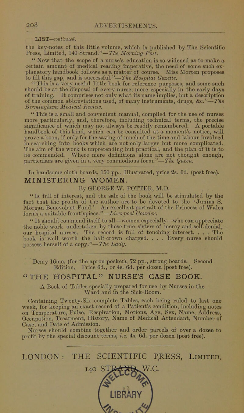 LIST—continued. the key-notes of this little volume, which is published by The Scientific Press, Limited, 140 Strand.”—The Morning Pont. “ Now that the scope of a nurse’s education is so widened as to make a certain amount of medical reading imperative, the need of some such ex- planatory handbook follows as a matter of course. Miss Morten proposes to fill this gap, and is successful.”—The Hospital Gazette. “ This is a very useful little book for reference purposes, and some such should be at the disposal of every nurse, more especially in the early days of training. It comprises not only what its name implies, but a description of the common abbreviations used, of many instruments, drugs, &c.”—The Birmingham Medical Review. “ This is a small and convenient manual, compiled for the use of nurses more particularly, and, therefore, including technical terms, the precise significance of which may not always be readily remembered. A portable handbook of this kind, which can be consulted at a moment’s notice, will prove a boon, if only for the saving of much of the time and labour involved in searching into books which are not only larger but more complicated. The aim of the work is unpretending but practical, and the plan of it is to be commended. Where mere definitions alone are not thought enough, particulars are given in a very commodious form.”—The Queen. In handsome cloth boards, 150 pp., Illustrated, price 2s. fid. (post free). MINISTERING WOMEN. By GEORGE W. POTTER, M.D. “Is full of interest, and the sale of the book will be stimulated by the fact that the pi'ofits of the author are to be devoted to the ‘Junius 8. Morgan Benevolent Fund.’ An excellent portrait of the Princess of Wales forms a suitable frontispiece.”—Liverpool Courier. “ It should commend itself to all—women especially—who can appreciate the noble work undertaken by those true sisters of mercy and self-denial, our hospital nurses. The record is full of touching interest. . . . The book is well worth the half-crown charged. . . . Every nurse should possess herself of a copy.”—The Lady. Demy lfimo. (for the apron pocket), 72 pp., strong boards. Second Edition. Price fid., or 4s. fid. per dozen (post free). “THE HOSPITAL” NURSE’S CASE BOOK. A Book of Tables specially prepared for use by Nurses in the Ward and in the Sick-Room. Containing Twenty-Six complete Tables, each being ruled to last one week, for keeping an exact record of a Patient’s condition, including notes on Temperature, Pulse, Respiration, Motions, Age, Sex, Name, Address, Occupation, Treatment, History, Name of Medical Attendant, Number of Case, and Date of Admission. Nurses should combine together and order parcels of over a dozen to profit by the special discount terms, i. e. 4s. fid. per dozen (post free). LONDON: THE SCIENTIFIC P^RESS, W.C. Limited,