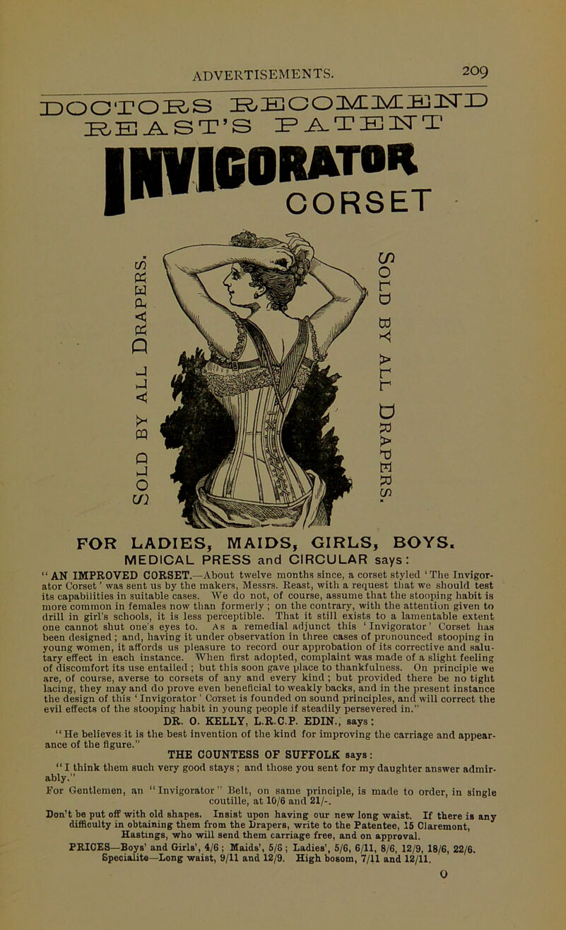 DOCTORS ROEGOnVLTvDR-ilSriD BEAST’S PATENT FOR LADIES, MAIDS, GIRLS, BOYS. MEDICAL PRESS and CIRCULAR says: “ AN IMPROVED CORSET.—About twelve months since, a corset styled ‘ The Invigor- ator Corset ’ was sent us by the makers, Messrs. Reast, with a request that we should test its capabilities in suitable cases. AVe do not, of course, assume that the stooping habit is more common in females now than formerly ; on the contrary, with the attention given to drill in girl’s schools, it is less perceptible. That it still exists to a lamentable extent one cannot shut one's eyes to. As a remedial adjunct this ‘ Invigorator ’ Corset has been designed ; and, having it under observation in three cases of pronounced stooping in young women, it affords us pleasure to record our approbation of its corrective and salu- tary effect in each instance. AVhen first adopted, complaint was made of a slight feeling of discomfort its use entailed ; but this soon gave place to thankfulness. On principle we are, of course, averse to corsets of any and every kind ; but provided there be no tight lacing, they may and do prove even beneficial to weakly backs, and in the present instance the design of this ‘ Invigorator ’ Corset is founded on sound principles, and will correct the evil effects of the stooping habit in young people if steadily persevered in.” DR. 0. KELLY, L.R.C.P. EDIN., says: “He believes it is the best invention of the kind for improving the carriage and appear- ance of the figure.” THE COUNTESS OF SUFFOLK says: “ I think them such very good stays; and those you sent for my daughter answer admir- ably.” For Gentlemen, an “Invigorator” Belt, on same principle, is made to order, in single coutille, at 10/6 and 21/-. Don't be put off with old shapes. Insist upon having our new long waist. If there is any difficulty in obtaining them from the Drapers, write to the Patentee, 15 Claremont, Hastings, who will send them carriage free, and on approval. PRICES—Boys’ and Girls', 4/6 ; Maids’, 5/6 ; Ladies’, 5/6, 6/11, 8/6, 12/9, 18/6, 22/6. Speoialite—Long waist, 9/11 and 12/9. High bosom, 7/11 and 12/11. 0