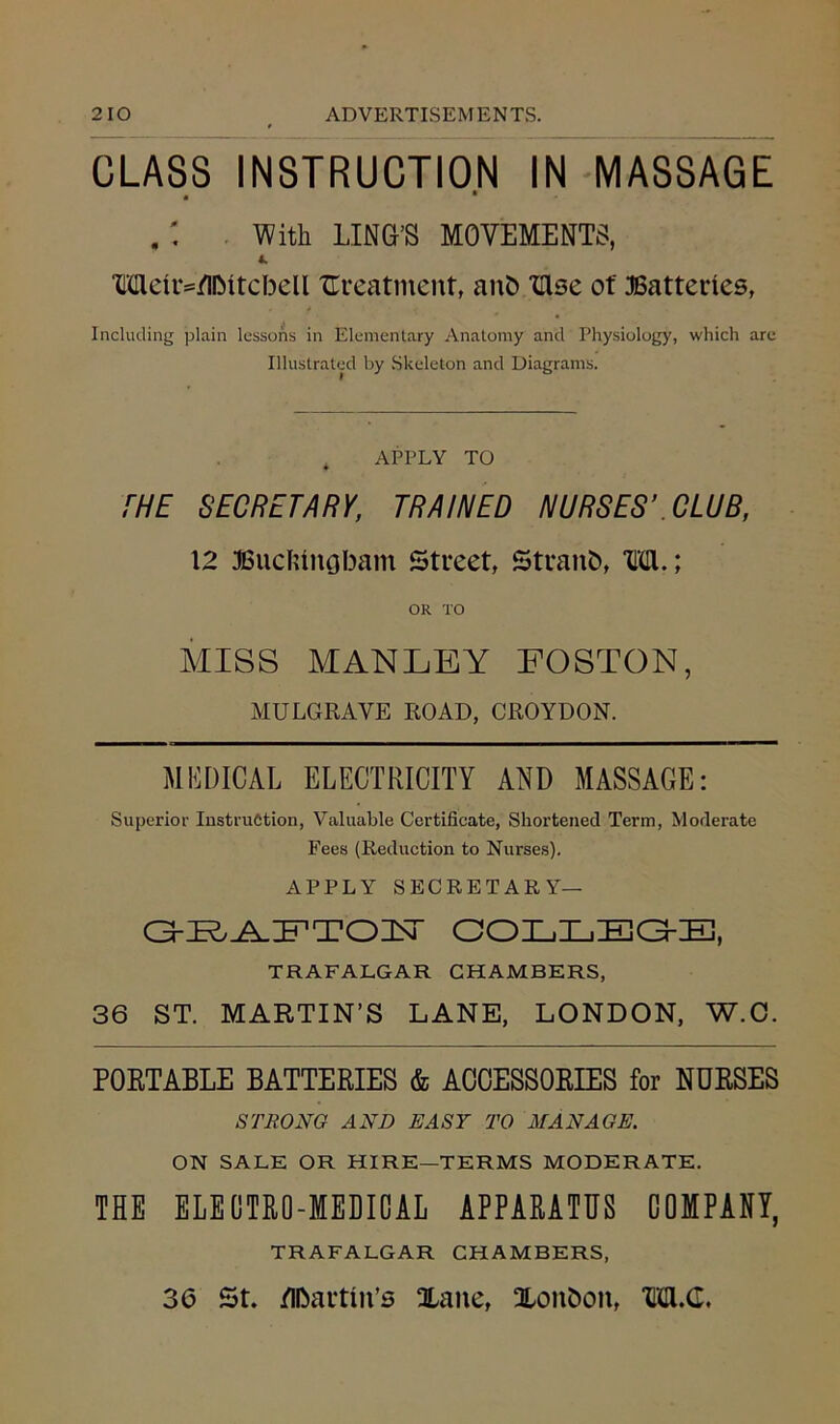 CLASS INSTRUCTION IN MASSAGE • • With LING’S MOVEMENTS, 4. Meir=/llMtebell treatment, anb Xllse of Batteries, Including plain lessons in Elementary Anatomy and Physiology, which are Illustrated by Skeleton and Diagrams. APPLY TO THE SECRETARY, TRAINED NURSES’CLUB, 12 Buckingham Street, Straub, M.; OR TO MISS MANLEY EOSTON, MULGRAYE ROAD, CROYDON. MEDICAL ELECTRICITY AND MASSAGE: Superior Instruction, Valuable Certificate, Shortened Term, Moderate Fees (Reduction to Nurses). APPLY SECRETARY— CGEAFTOLT COLLBG-E, TRAFALGAR CHAMBERS, 36 ST. MARTIN’S LANE, LONDON, W.C. PORTABLE BATTERIES & ACCESSORIES for NURSES STRONG AND EASY TO MANAGE. ON SALE OR HIRE—TERMS MODERATE. THE ELECTRO-MEDICAL APPARATUS COMPANY, TRAFALGAR CHAMBERS, 36 St. Martin's Xaite, Xonboit, M.G.