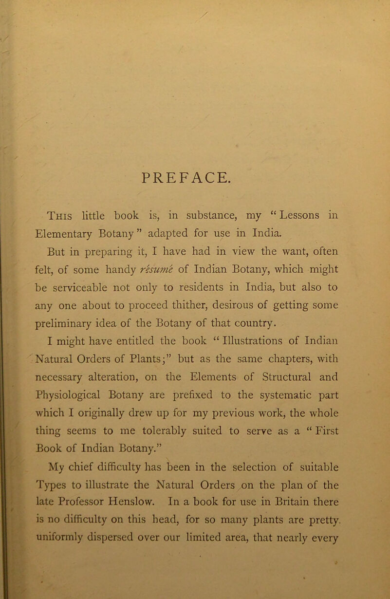 PREFACE. This little book is, in substance, my “ Lessons in Elementary Botany ” adapted for use in India. But in preparing it, I have had in view the want, often felt, of some handy resume of Indian Botany, which might be serviceable not only to residents in India, but also to any one about to proceed thither, desirous of getting some preliminary idea of the Botany of that country. I might have entitled the book “ Illustrations of Indian Natural Orders of Plants;” but as the same chapters, with necessary alteration, on the Elements of Structural and Physiological Botany are prefixed to the systematic part which I originally drew up for my previous work, the whole thing seems to me tolerably suited to serve as a “ First Book of Indian Botany.” My chief difficulty has been in the selection of suitable Types to illustrate the Natural Orders on the plan of the late Professor Henslow. In a book for use in Britain there is no difficulty on this head, for so many plants are pretty, uniformly dispersed over our limited area, that nearly every