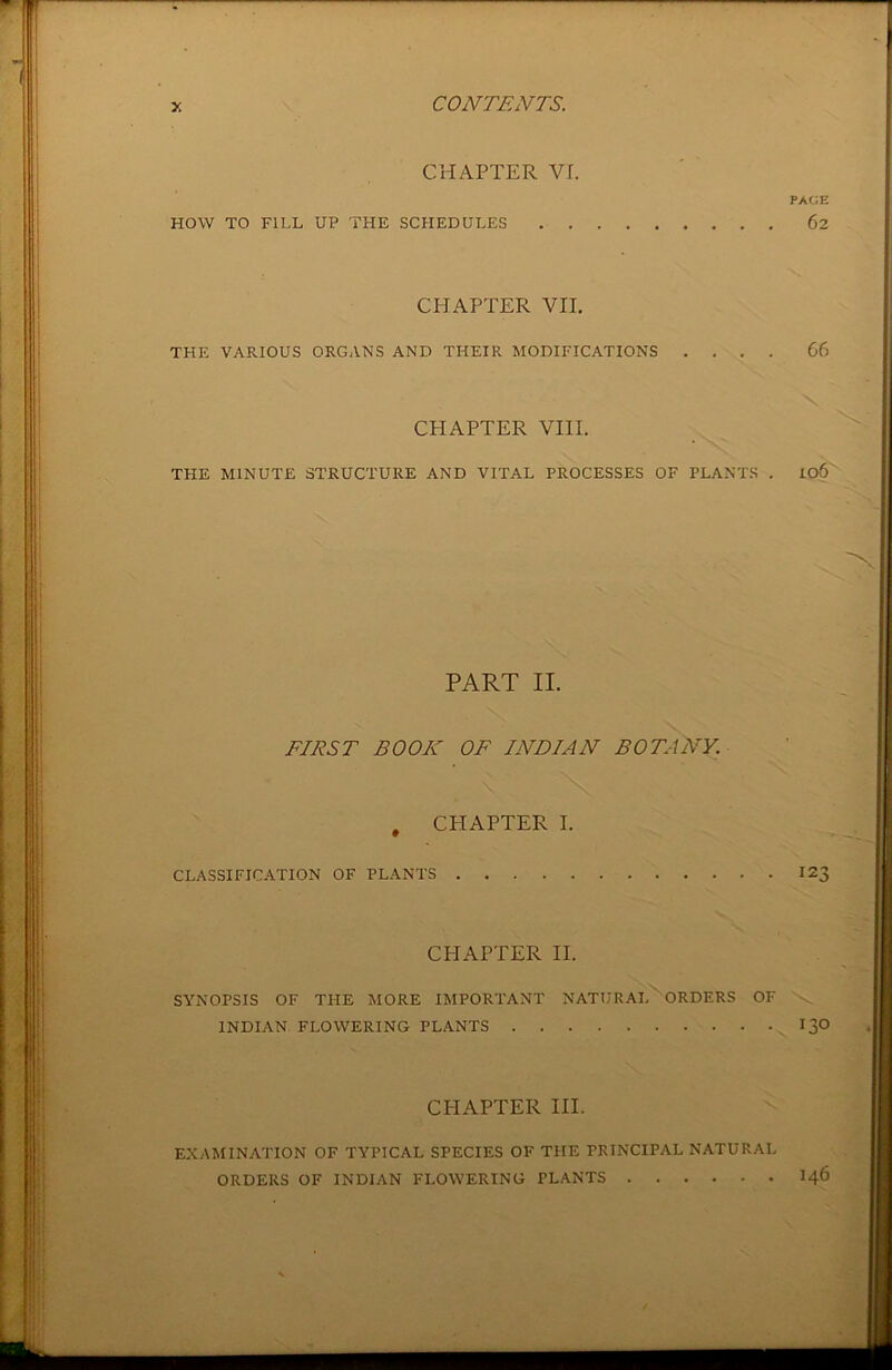 CHAPTER VI. HOW TO FILL UP THE SCHEDULES . . CHAPTER VII. THE VARIOUS ORGANS AND THEIR MODIFICATIONS 66 CHAPTER VIII. THE MINUTE STRUCTURE AND VITAL PROCESSES OF PLANTS . Io6
