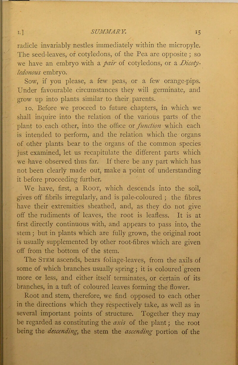 radicle invariably nestles immediately within the micropyle. The seed-leaves, or cotyledons, of the Pea are opposite; so we have an embryo with a pair of cotyledons, or a Dicoty- ledonous embryo. Sow, if you please, a few peas, or a few orange-pips. Under favourable circumstances they will germinate, and grow up into plants similar to their parents. 10. Before we proceed to future chapters, in which we shall inquire into the relation of the various parts of the plant to each other, into the office or function which each is intended to perform, and the relation which the organs of other plants bear to the organs of the common species just examined, let us recapitulate the different parts which we have observed thus far. If there be any part which has not been clearly made out, make a point of understanding it before proceeding further. We have, first, a Root, which descends into the soil, gives off fibrils irregularly, and is pale-coloured ; the fibres have their extremities sheathed, and, as they do not give off the rudiments of leaves, the root is leafless. It is at first directly continuous with, and appears to pass into, the stem; but in plants which are fully grown, the original root is usually supplemented by other root-fibres which are given off from the bottom of the stem. The Stem ascends, bears foliage-leaves, from the axils of some of which branches usually spring; it is coloured green more or less, and either itself terminates, or certain of its branches, in a tuft of coloured leaves forming the flower. Root and stem, therefore, we find opposed to each other in the directions which they respectively take, as well as in several important points of structure. Together they may be regarded as constituting the axis of the plant; the root being the descending, the stem the ascending portion of the