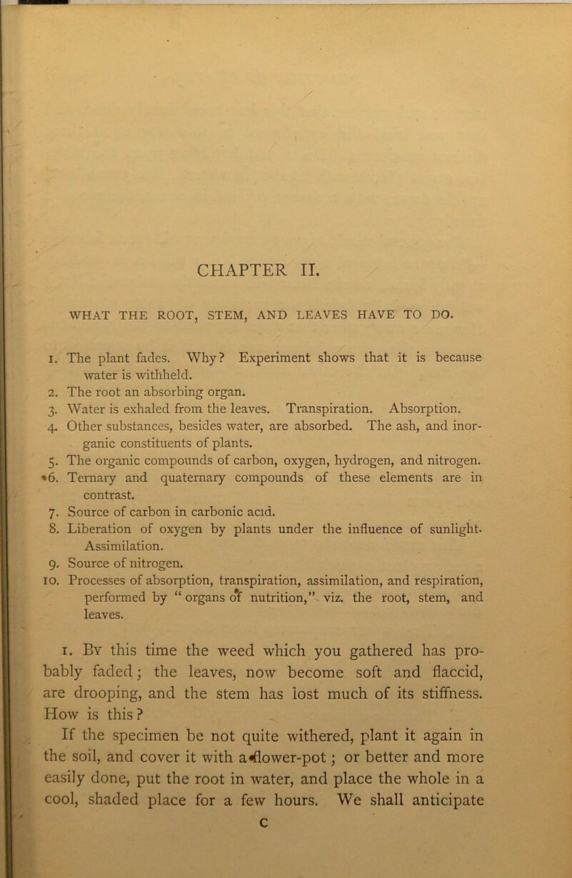 WHAT THE ROOT, STEM, AND LEAVES HAVE TO DO. 1. The plant fades. Why? Experiment shows that it is because water is withheld. 2. The root an absorbing organ. 3. Water is exhaled from the leaves. Transpiration. Absorption. 4. Other substances, besides water, are absorbed. The ash, and inor- ganic constituents of plants. 5. The organic compounds of carbon, oxygen, hydrogen, and nitrogen. *6. Ternary and quaternary compounds of these elements are in contrast. 7. Source of carbon in carbonic acid. 8. Liberation of oxygen by plants under the influence of sunlight. Assimilation. 9. Source of nitrogen. 10. Processes of absorption, transpiration, assimilation, and respiration, performed by “ organs of nutrition,” viz. the root, stem, and leaves. 1. By this time the weed which you gathered has pro- bably faded; the leaves, now become soft and flaccid, are drooping, and the stem has iost much of its stiffness. How is this? If the specimen be not quite withered, plant it again in the soil, and cover it with a«flower-pot; or better and more easily done, put the root in water, and place the whole in a cool, shaded place for a few hours. We shall anticipate c