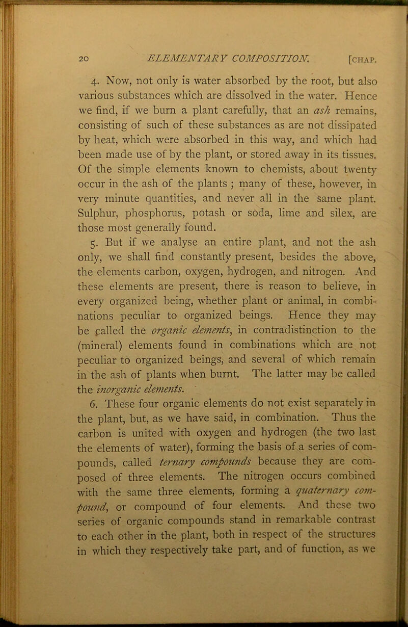 4. Now, not only is water absorbed by the root, but also various substances which are dissolved in the water. Hence we find, if we burn a plant carefully, that an ash remains, consisting of such of these substances as are not dissipated by heat, which were absorbed in this way, and which had been made use of by the plant, or stored away in its tissues. Of the simple elements known to chemists, about twenty occur in the ash of the plants ; many of these, however, in very minute quantities, and never all in the same plant. Sulphur, phosphorus, potash or soda, lime and silex, are those most generally found. 5. But if we analyse an entire plant, and not the ash only, we shall find constantly present, besides the above, the elements carbon, oxygen, hydrogen, and nitrogen. And these elements are present, there is reason to believe, in every organized being, whether plant or animal, in combi- nations peculiar to organized beings. Hence they may be palled the organic elements, in contradistinction to the (mineral) elements found in combinations which are not peculiar to organized beings, and several of which remain in the ash of plants when burnt. The latter may be called the inorganic elements. 6. These four organic elements do not exist separately in the plant, but, as we have said, in combination. Thus the carbon is united with oxygen and hydrogen (the two last the elements of water), forming the basis of a series of com- pounds, called ternary compounds because they are com- posed of three elements. The nitrogen occurs combined with the same three elements, forming a quaternary com- pound, or compound of four elements. And these two series of organic compounds stand in remarkable contrast to each other in the plant, both in respect of the structures in which they respectively take part, and of function, as we