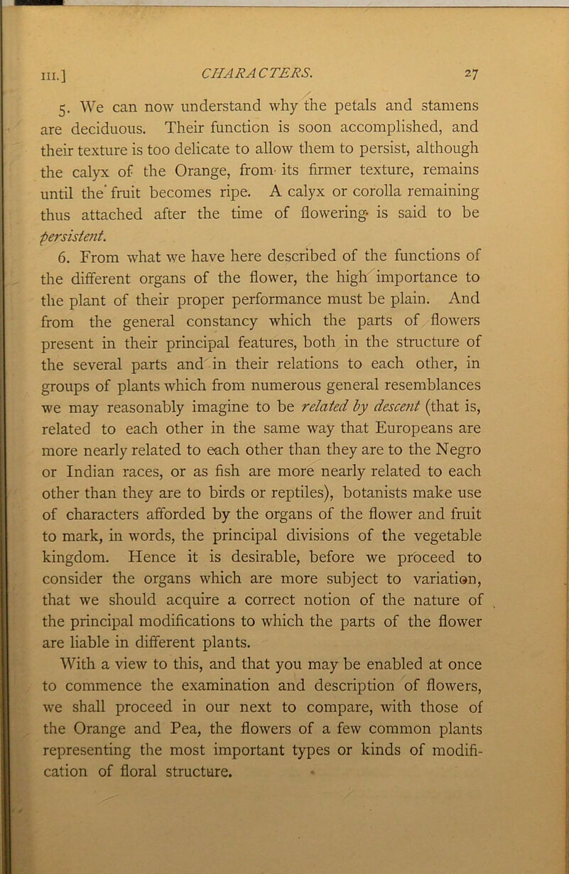 5. We can now understand why the petals and stamens are deciduous. Their function is soon accomplished, and their texture is too delicate to allow them to persist, although the calyx of the Orange, fronr its firmer texture, remains until the’ fruit becomes ripe. A calyx or corolla remaining thus attached after the time of flowering is said to be persistent. 6. From what we have here described of the functions of the different organs of the flower, the high importance to the plant of their proper performance must be plain. And from the general constancy which the parts of flowers present in their principal features, both in the structure of the several parts and in their relations to each other, in groups of plants which from numerous general resemblances we may reasonably imagine to be related by descent (that is, related to each other in the same way that Europeans are more nearly related to each other than they are to the Negro or Indian races, or as fish are more nearly related to each other than they are to birds or reptiles), botanists make use of characters afforded by the organs of the flower and fruit to mark, in words, the principal divisions of the vegetable kingdom. Hence it is desirable, before we proceed to consider the organs which are more subject to variation, that we should acquire a correct notion of the nature of the principal modifications to which the parts of the flower are liable in different plants. With a view to this, and that you may be enabled at once to commence the examination and description of flowers, we shall proceed in our next to compare, with those of the Orange and Pea, the flowers of a few common plants representing the most important types or kinds of modifi- cation of floral structure.