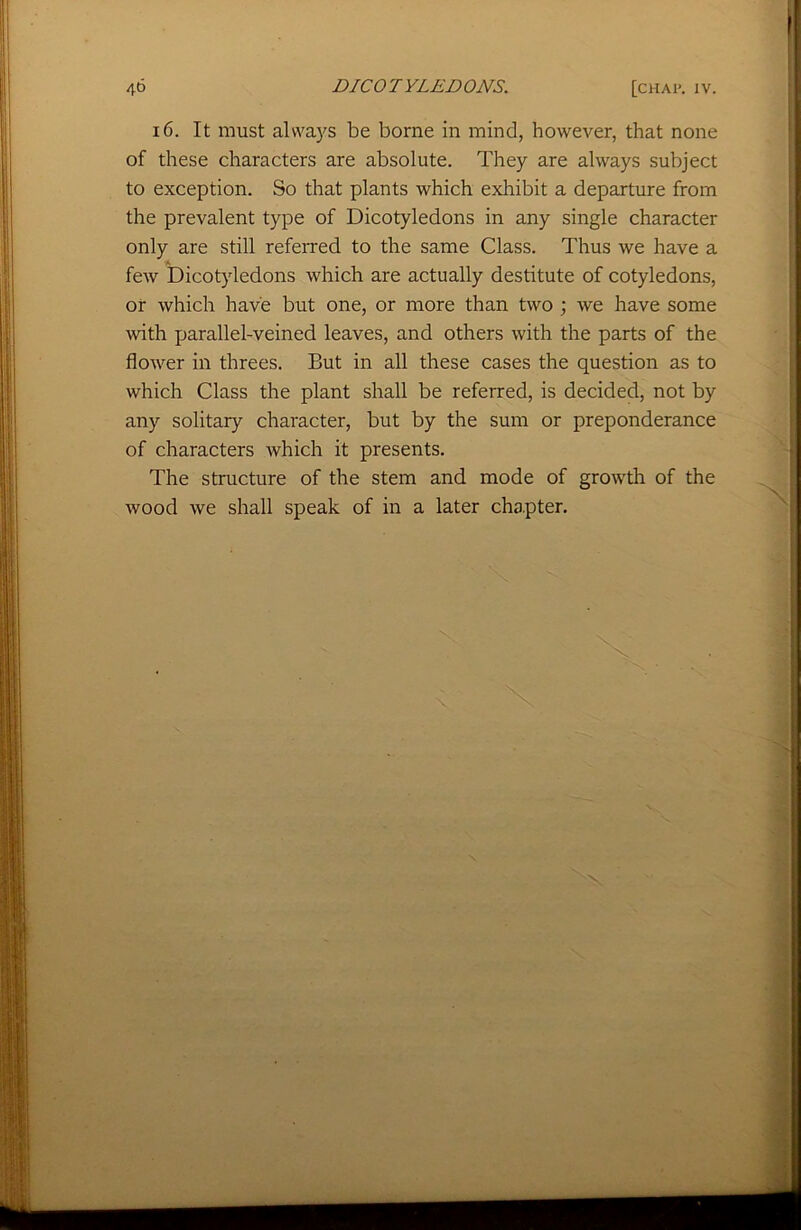 16. It must always be borne in mind, however, that none of these characters are absolute. They are always subject to exception. So that plants which exhibit a departure from the prevalent type of Dicotyledons in any single character only are still referred to the same Class. Thus we have a few Dicotyledons which are actually destitute of cotyledons, or which have but one, or more than two ; we have some with parallel-veined leaves, and others with the parts of the flower in threes. But in all these cases the question as to which Class the plant shall be referred, is decided, not by any solitary character, but by the sum or preponderance of characters which it presents. The structure of the stem and mode of growth of the wood we shall speak of in a later chapter.