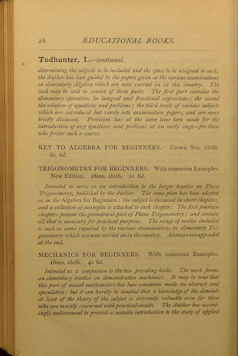 Todhunter, I.—continued. determining the subjects to be included and the space to be assigned to each, the Author has been guided by the papers given at the various examinations in elementary Algebra which are now canned on in this country. The book may be said to consist of three parts. The first part contains the elementary operations in integral and fractional expressions; the second the solution of equations and problems ; the third treats of various subjects which are introduced but rarely into examination papers, and are more briefly discussed. Provision has at the same time been made for the introduction of easy equations and problems at an early stage—for those who prefer such a course. KEY TO ALGEBRA FOR BEGINNERS. Crown Svo. cloth. 6s. 6 d. TRIGONOMETRY FOR BEGINNERS. With numerous Examples. New Edition. i8mo. cloth, as. 6d. Intended to serve as an introduction to the larger treatise on Plane Trigonometry, published by the Author. The same plan has been adopted as in the Algebra for Beginners : the subject is discussed in short chapters, and a collection of examples is attached to each chapter. The first fourteen chapters present the geometrical part of Plane Trigonometry ; and contain ■all that is necessary for practical purposes. The range of matter included is such as seems required by the various examinations in elementary Tri- gonometry which are now carried on in the country. A uswers are appended ■at the end. MECHANICS FOR BEGINNERS. With numerous Examples. iSmo. cloth. eg. 6d. Intended as a companion to the two preceding books. The work forms an elementary treatise on demonstrative mechanics. It may be true that this part of mixed mathematics has been sometimes made too abstract and speculative; but it can hardly be doubled that a knowledge of the elements at least of the theory of the subject is extremely valuable even for those who are mainly concerned with practical results. The Author has accord- ingly endeavoured to provide a suitable introduction to the study of applied