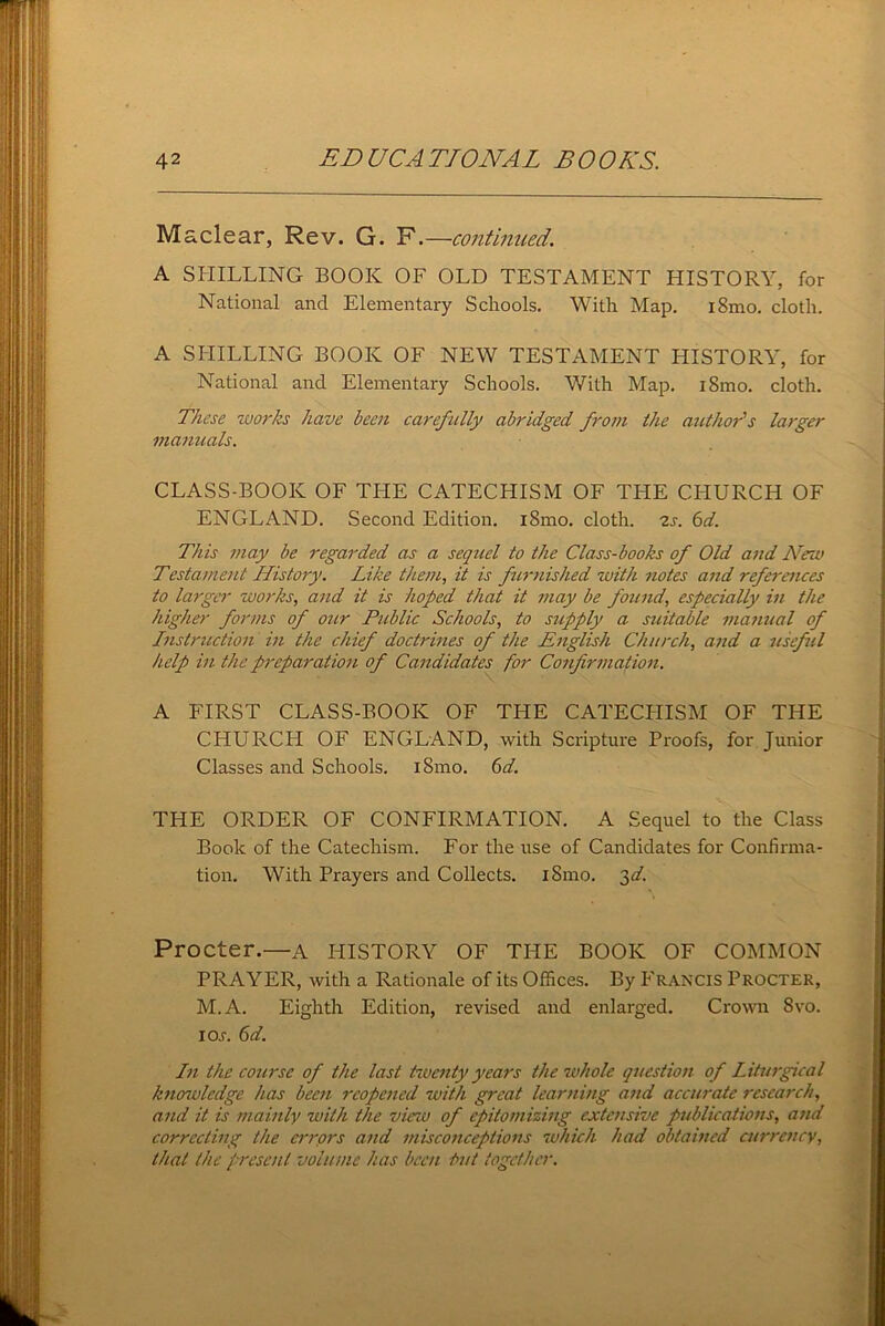 Maclear, Rev. G. F.—continued. A SHILLING BOOK OF OLD TESTAMENT HISTORY, for National and Elementary Schools. With Map. iSmo. cloth. A SHILLING BOOK OF NEW TESTAMENT HISTORY, for National and Elementary Schools. With Map. i8mo. cloth. These works have been carefully abridged from the author's larger manuals. CLASS-BOOK OF THE CATECHISM OF THE CHURCH OF ENGLAND. Second Edition. iSmo. cloth. 2s. 6d. This may be regarded as a sequel to the Class-books of Old and New Testament History. Like them, it is furnished with notes and references to larger works, and it is hoped that it may be found, especially in the higher forms of our Public Schools, to supply a suitable manual of Instruction in the chief doctrines of the English Church, and a useful help in the preparation of Candidates for Confirmation. A FIRST CLASS-BOOK OF THE CATECHISM OF THE CHURCH OF ENGLAND, with Scripture Proofs, for Junior Classes and Schools. i8mo. 6d. THE ORDER OF CONFIRMATION. A Sequel to the Class Book of the Catechism. For the use of Candidates for Confirma- tion. With Prayers and Collects. iSmo. 3^. Procter.—a HISTORY OF THE BOOK OF COMMON PRAYER, with a Rationale of its Offices. By Francis Procter, M.A. Eighth Edition, revised and enlarged. Crown 8vo. io.r. 6d. In the course of the last twenty years the whole question of Liturgical knowledge has been reopened with great learning and accurate research, and it is mainly with the view of epitomizing extensive publications, and correcting the errprs and misconceptions which had obtained currency, that the present volume has been but together.