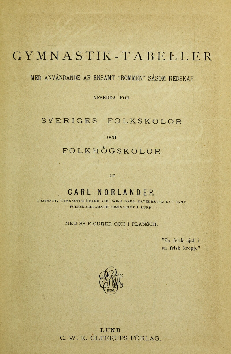 GYMNASTIK-TABELLER MED ANVÄNDANDE AF ENSAMT ”BOMMEN SÅSOM REDSKAP AFSEDDA FÖR SVERIGES FOLKSKOLOR OCH FOLKHÖGSKOLOR AF CARL NORLANDER. LÖJTNANT, GYMNASTIKLÄRARE VID CAROLlNSIvA KATEDRALSKOLAN SAMT FOLKSKOLELÄRARE-SEMINARIET I LUND. MED 88 FIGURER OCH 1 PLANSCH. ”En frisk själ i en frisk kropp.” LUND C. W. K. GLEERUPS FÖRLAG.