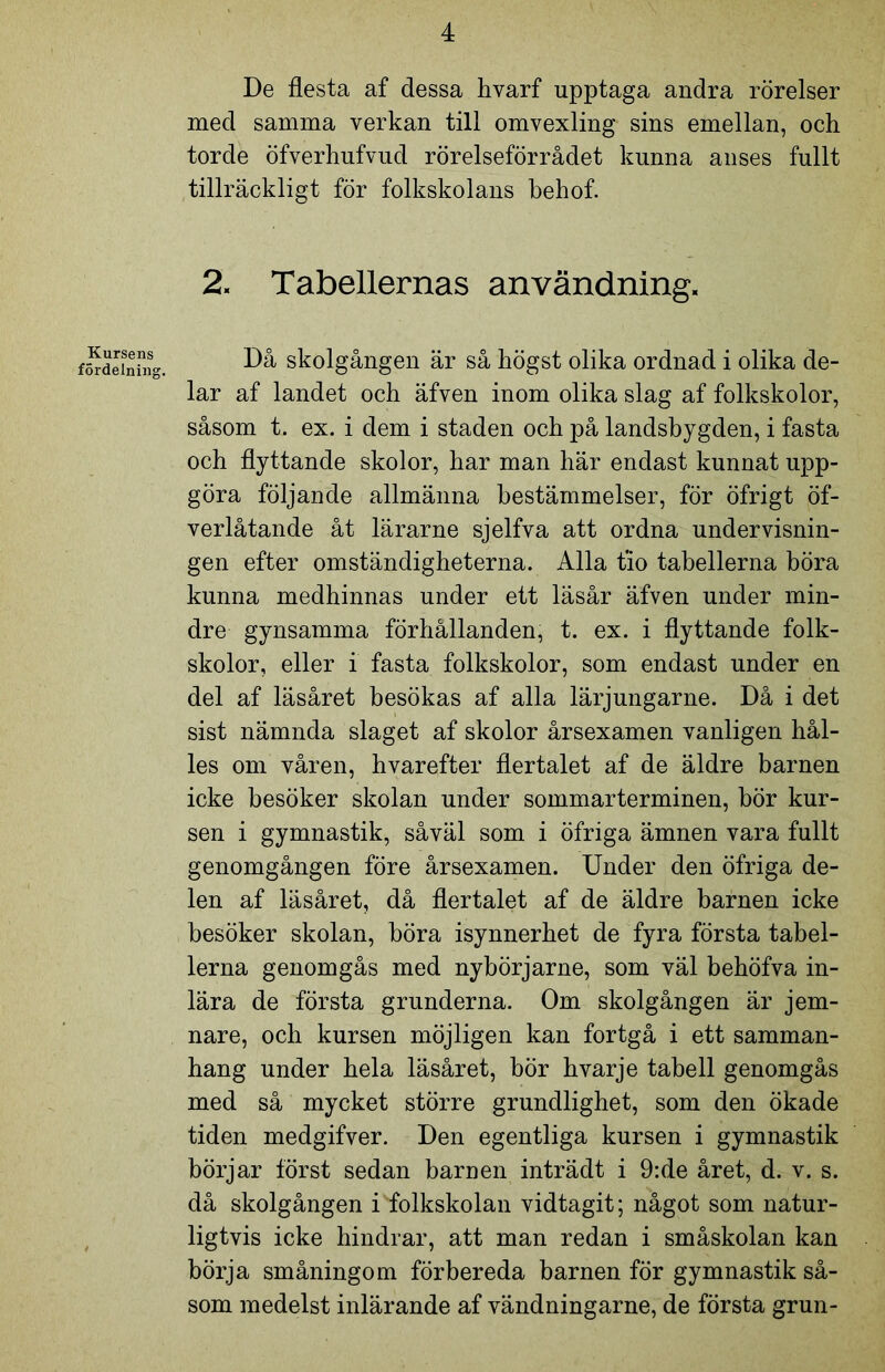 De flesta af dessa hvarf upptaga andra rörelser med samma verkan till omvexling sins emellan, och torde öfverhufvud rörelseförrådet kunna anses fullt tillräckligt för folkskolans behof. 2. Tabellernas användning. Kursens fördelning. Då skolgången är så högst olika ordnad i olika de- lar af landet och äfven inom olika slag af folkskolor, såsom t. ex. i dem i staden och på landsbygden, i fasta och flyttande skolor, har man här endast kunnat upp- göra följande allmänna bestämmelser, för öfrigt öf- verlåtande åt lärarne sjelfva att ordna undervisnin- gen efter omständigheterna. Alla tio tabellerna böra kunna medhinnas under ett läsår äfven under min- dre gynsamma förhållanden, t. ex. i flyttande folk- skolor, eller i fasta folkskolor, som endast under en del af läsåret besökas af alla lärjungarne. Då i det sist nämnda slaget af skolor årsexamen vanligen hål- les om våren, hvarefter flertalet af de äldre barnen icke besöker skolan under sommarterminen, bör kur- sen i gymnastik, såväl som i öfriga ämnen vara fullt genomgången före årsexamen. Under den öfriga de- len af läsåret, då flertalet af de äldre barnen icke besöker skolan, böra isynnerhet de fyra första tabel- lerna genomgås med nybörjarne, som väl behöfva in- lära de första grunderna. Om skolgången är jem- nare, och kursen möjligen kan fortgå i ett samman- hang under hela läsåret, bör hvarje tabell genomgås med så mycket större grundlighet, som den ökade tiden medgifver. Den egentliga kursen i gymnastik börjar först sedan barnen inträdt i 9:de året, d. v. s. då skolgången i folkskolan vidtagit; något som natur- ligtvis icke hindrar, att man redan i småskolan kan börja småningom förbereda barnen för gymnastik så- som medelst inlärande af vändningarne, de första grun-