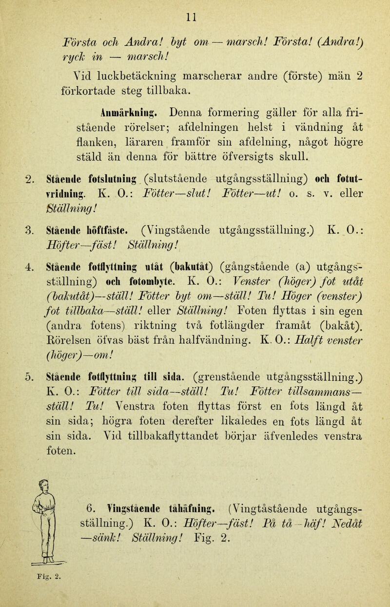 Första och Andra! byt om — marsch! Första! (Andra!) ryclt in — marsch! Yid luckbetäckning marscherar andre (förste) män 2 förkortade steg tillbaka. Anmärkning. Denna formering gäller för alla fri- stående rörelser; afdelningen helst i vändning åt flanken, läraren framför sin afdelning, något högre stäld än denna för bättre öfversigts skull. 2. Stående fotslutning (slutstående utgångsställning) ock fotut- mdning. K. 0.: Fotter—slut! Fötter—ut! o. s. v. eller Ställning! 3. Stående höftfäste. (Vingstående utgångsställning.) K. 0.: Höft er—fäst! Ställning! 4. Stående fotflyttning utåt (bakutåt) (gångstående (a) utgångs- ställning) och fotombyte. K. 0.: Venster (höger) fot utåt (bakutåt)—ställ! Fötter byt om—ställ! Tu! Höger (venster) fot tillbaka—ställ! eller Ställning! Foten flyttas i sin egen (andra fotens) riktning två fotlängder framåt (bakåt). Rörelsen öfvas bäst från halfvändning. K. 0.: Halft venster (höger)—om! 5. Stående fotflyttuing till sida. (grenstående utgångsställning.) K. 0.: Fötter till sida—ställ! Tu! Fötter tillsammans— ställ! Tu! Venstra foten flyttas först en fots längd åt sin sida; högra foten derefter likaledes en fots längd åt sin sida. Vid tillbakaflyttandet börjar äfvenledes venstra foten. 6. Vingstående tåhäfning. (Vingtåstående utgångs- ställning.) K. 0.: Höfter—fäst! Få tå — häf! Nedåt —sänk! Ställning! Fig. 2.