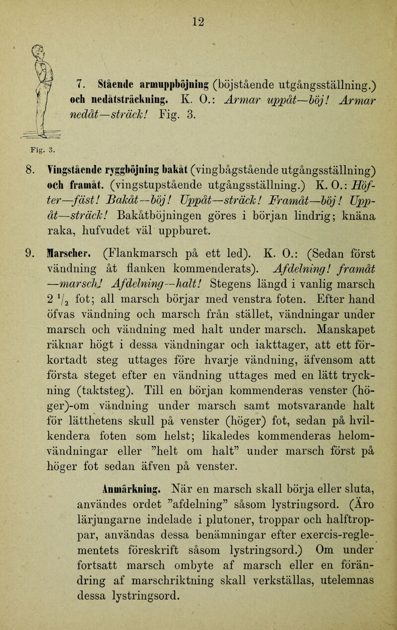 t 7. Stående aruiuppböjning (böjstående utgångsställning.) och nedåtsträckning. K. O.: Armar uppåt—böj! Armar nedåt—sträck! Fig. 3. Fig. 3. 8. Vingståcnde ryggböjuing bakåt (vingbågstående utgångsställning) och framåt, (vingstupstående utgångsställning.) K. O.: Höf- ter—fäst! Bakåt—böj! Uppåt—sträck! Framåt—böj! Upp- åt—sträck! Bakåtböjningen göres i början lindrig; knäna raka, liufvudet väl uppburet. 9. Marscher. (Flankmarsch på ett led). K. O.: (Sedan först vändning åt flanken kommenderats). Af delning! framåt —marsch] Af delning—halt! Stegens längd i vanlig marsch 2 1/2 fot; all marsch börjar med venstra foten. Efter hand öfvas vändning och marsch från stället, vändningar under marsch och vändning med halt under marsch. Manskapet räknar högt i dessa vändningar och iakttager, att ett för- kortadt steg uttages före hvarje vändning, äfvensom att första steget efter en vändning uttages med en lätt tryck- ning (taktsteg). Till en början kommenderas venster (hö- ger)-om vändning under marsch samt motsvarande halt för lätthetens skull på venster (höger) fot, sedan på hvil- kendera foten som helst; likaledes kommenderas helom- vändningar eller ”helt om halt” under marsch först på höger fot sedan äfven på venster. Anmärkning. När en marsch skall börja eller sluta, användes ordet ”afdelning” såsom lystringsord. (Äro lärjungarne indelade i plutoner, troppar och halftrop- par, användas dessa benämningar efter exercis-regle- mentets föreskrift såsom lystringsord.) Om under fortsatt marsch ombyte af marsch eller en förän- dring af marschriktning skall verkställas, utelemnas dessa lystringsord.