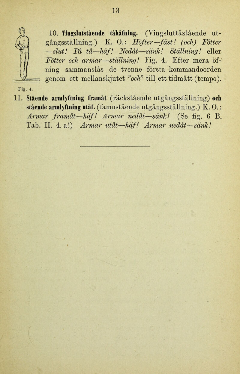 fl 10. Viugslutstående tåhäfning. (Vingsluttåstående ut- /xL gångsställning.) K. O.: Höfter—fäst! (och) Fotter jPy —slut! Få tå—häf! Nedåt—sänk! Ställning! eller t fl Fotter och armar—ställning! Fig. 4. Efter mera öf- |j ning sammanslås de tvenne första kommandoorden genom ett mellan skjutet ”och” till ett tidmått (tempo). Fig. 4. 11. Stående armlyftning framåt (räckstående utgångsställning) och stående armlyftning utåt. (famnstående utgångsställning.) K. 0.: Armar framåt—häf! Armar nedåt—sänk! (Se fig. 6 B. Tab. II. 4. a!) Armar utåt—häf! Armar nedåt—sänk!