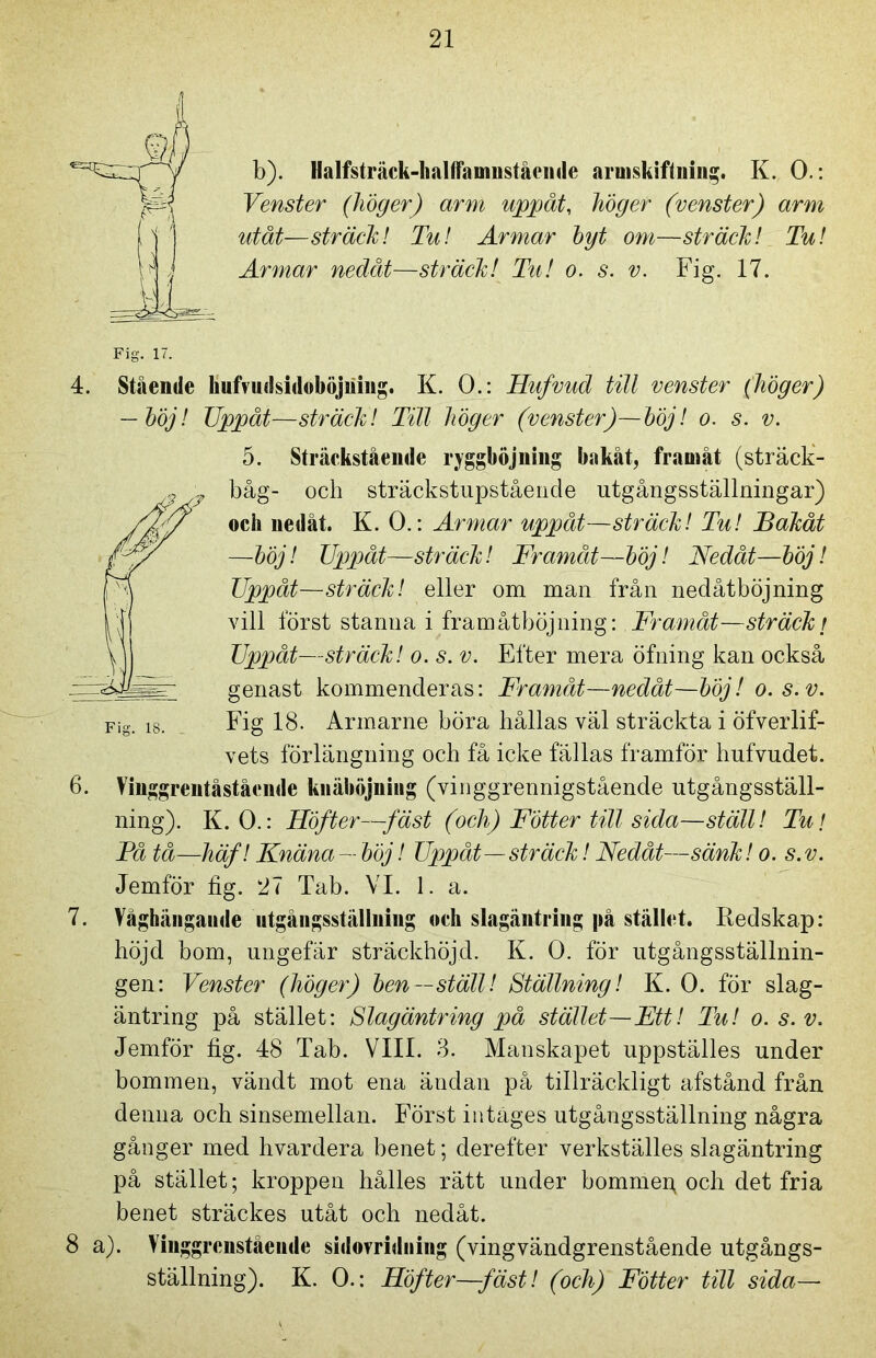 b). Halfsträck-balfFaumstående armskiftning. K. 0.: Yenster (höger) arm uppåt, höger (venster) arm utåt—sträck! Tu! Armar hy t om—sträck! Tu! Armar nedåt—sträck! Tu! o. s. v. Fig. 17. Fig. 17. 4. Stående hufvudsidoböjiiiug. K. 0.: Hufvud till venster (höger) — höj! TJppåt—sträck! Till höger (venster)—höj! o. s. v. 5. Sträckstående ryggböjning bakåt, framåt (sträck- båg- och sträckstupståencle utgångsställningar) och nedåt. K. 0.: Armar uppåt—sträck! Tu! Bakåt —höj! Uppåt—sträck! Framåt—höj! Nedåt—höj! Uppåt—sträck! eller om man från nedåtböjning vill först stanna i fram åt böj ning: Framåt—sträck r Uppåt—sträck! o. s. v. Efter mera öfning kan också genast kommenderas: Framåt—nedåt—höj! o.s.v. Fig 18. Armarne böra hållas väl sträckta i öfverlif- vets förlängning och få icke fällas framför hufvudet. 6. Vinggrentåstående knäböjning (vinggrennigstående utgångsställ- ning). K. 0.: Höfter—fäst (och) Fotter till sida—ställ! Tu! Få tå—häf! Knäna—höj! Uppåt—sträck! Nedåt—sänk! o. s.v. Jemför fig. 27 Tab. VI. 1. a. 7. Våghängande utgångsställning «ch slagäntring på stället. Redskap: höjd bom, ungefär sträckhöjd. K. 0. för utgångsställnin- gen: Venster (höger) hen—ställ! Ställning! K. 0. för slag- äntring på stället: Slagäntring på stället—Ett! Tu! o. s.v. Jemför fig. 48 Tab. VIII. 3. Manskapet uppställes under bommen, vändt mot ena ändan på tillräckligt afstånd från denna och sinsemellan. Först intages utgångsställning några gånger med hvardera benet; derefter verkställes slagäntring på stället; kroppen hålles rätt under bommep och det fria benet sträckes utåt och nedåt. 8 a). Viuggrcnståeiide sidomdniitg (vingvändgrenstående utgångs- ställning). K. 0.: Höfter—fäst! (och) Fotter till sida—