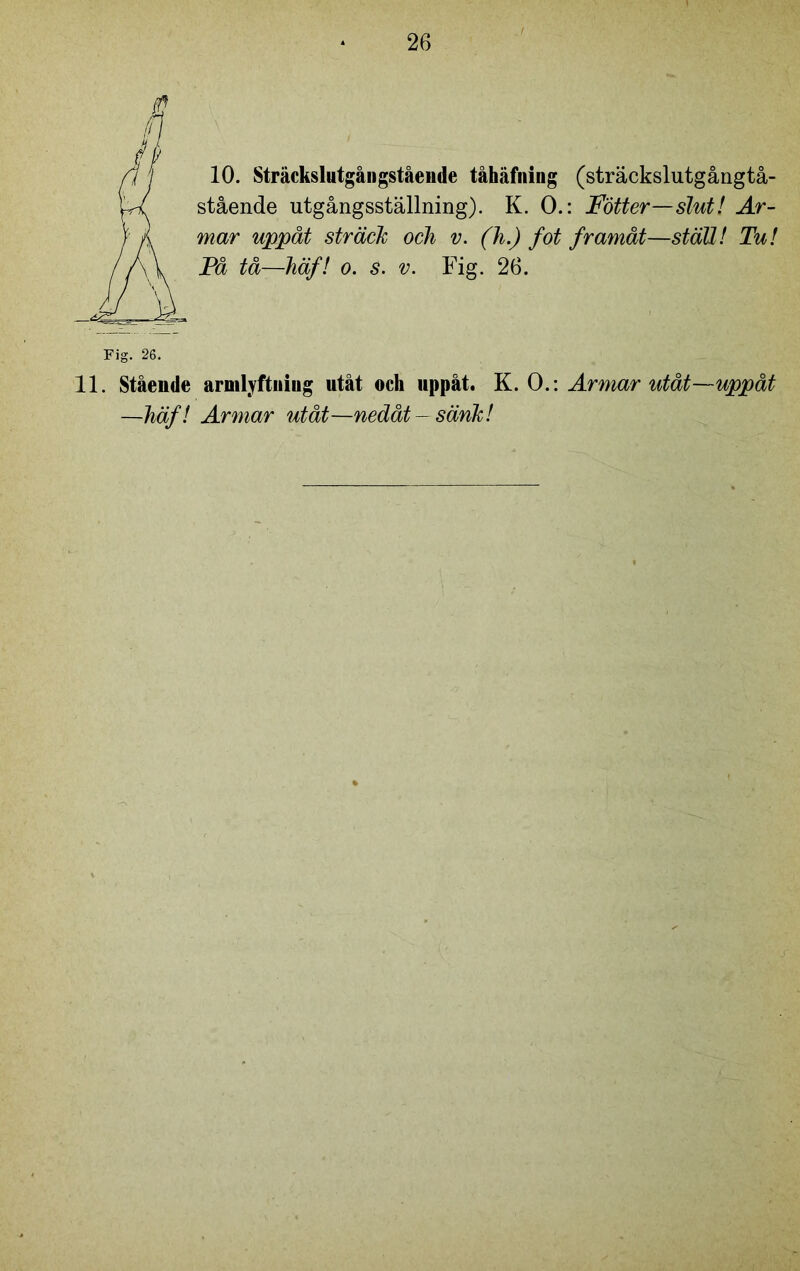 e fl 10. Sträckslutgångstående tåhäfning (sträckslutgångtå- stående utgångsställning). K. O.: Fotter—slut! Ar- mar uppåt sträck och v. (h.) fot framåt—ställ! Tu! Få tå—häf! o. s. v. Fig. 26. Fig. 26. 11. Stående armlyftniug utåt och uppåt. K. O.: Armar utåt—uppåt —häf! Armar utåt—nedåt-sänk!