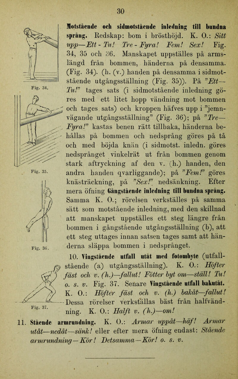 Fig. 34. Fig. 35. Motstående oeh sidmotståeude inledning till bundna språng. Redskap: bom i brösthöjd. K. O.: Sitt upp—Ett-Tu! Tre-Fyra! Fem! Sex! Fig. 34, 35 och 36. Manskapet uppställes på arms- längd från bommen, händerna på densamma. (Fig. 34). (h. (v.) handen på densamma i sidmot- stående utgångsställning (Fig. 35)). På ”Ett— Tu!” tages sats (i sidmotstående inledning gö- res med ett litet hopp vändning mot bommen och tages sats) och kroppen häfves upp i ”jemn- vägande utgångsställning” (Fig. 36); på ”Tre— Fyra!” kastas benen rätt tillbaka, händerna be- hållas på bommen och nedsprång göres på tå och med böjda knän (i sidmotst. inledn. göres nedsprånget vinkelrät ut från bommen genom stark aftryckning af den v. (h.) handen, den andra handen qvarliggande); på ”Fem!” göres knästräckning, på ”Sex!” nedsänkning. Efter mera öfning Gångståemle inledning till bundna språng. Samma K. O.; rörelsen verkställes på samma sätt som motstående inledning, med den skillnad att manskapet uppställes ett steg längre från bommen i gångstående utgångsställning (b), att ett steg uttages innan satsen tages samt att hän- derna släppa bommen i nedsprånget. 10. Vingståendc utfall utåt med fotombyte (utfall- stående (a) utgångsställning). K. O.: Höfter fäst och v. (h.)—fallut! Fotter byt om,—ställ! Tu! o. s. v. Fig. 37. Seöare Vingståendc utfall bakutåt. K. O.: Höfter fäst och v. (h.) bakåt—fallut! - Dessa rörelser verkställas bäst från halfvänd- . ning. K. O.: Halft v. (h.)—om! 11. Stående armrundning. K. O.: Armar uppåt—häf! Armar utåt—nedåt—sänk! eller efter mera öfning endast: Stående armrundning—Kör! Detsamma—För! o. s. v.