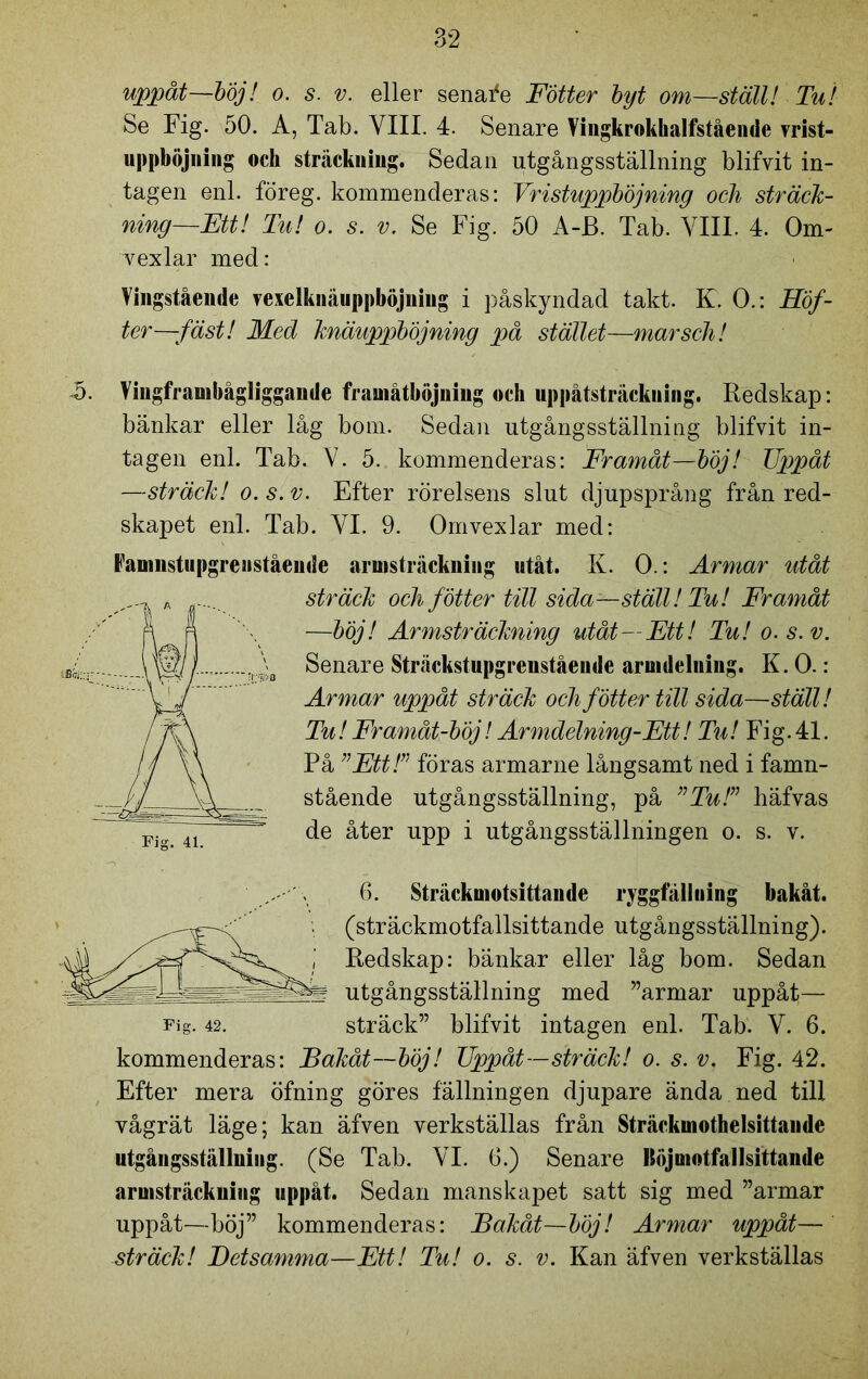 uppåt—böj! o. s. v. eller senafe Fotter byt om—ställ! Tu! Se Fig. 50. A, Tab. VIII. 4. Senare Vingkrokhalfstående vrist- uppböjuing och sträckuiug. Sedan utgångsställning blifvit in- tagen enl. föreg. kommenderas: Vristuppböjning och sträck- ning—Ett! Tu! o. s. v. Se Fig. 50 A-B. Tab. VIII. 4. Om- vexlar med: Vingstående vexelknäuppböjniug i påskyndad takt. K. O.: Höf- ter—fäst! Med knäuppböjning på stället—marsch! A. Vingframbågliggande framåtböjuiug och uppåtsträckuing. Redskap: bänkar eller låg bom. Sedan utgångsställning blifvit in- tagen enl. Tab. V. 5. kommenderas: Framåt—böj! Uppåt —sträck! o. s. v. Efter rörelsens slut djupsprång från red- skapet enl. Tab. VI. 9. Omvexlar med: Famnstupgreiistående armsträckniug utåt. K. O.: Armar utåt sträck och fötter till sida—ställ! Tu! Framåt —böj! Armsträckning utåt—Ett! Tu! o.s.v. Senare Sträckstupgrenstående armdelning. K. O.: Armar uppåt sträck och fötter till sida—ställ! Tu! Fr amåt-böj! Ar mdelning-Ett! Tu! Fig.41. På ”Ett!” föras armarne långsamt ned i famn- stående utgångsställning, på ”Tu!” häfvas de åter upp i utgångsställningen o. s. v. 6. Sträckmotsittande ryggfälliiing bakåt. (sträckmotfallsittande utgångsställning). Redskap: bänkar eller låg bom. Sedan utgångsställning med ”armar uppåt— Fig. 42. sträck” blifvit intagen enl. Tab. V. 6. kommenderas: Bakåt—böj! Uppåt—sträck! o. s. v. Fig. 42. Efter mera öfning göres fällningen djupare ända ned till vågrät läge; kan äfven verkställas från Sträckinothelsittaude utgångsställuiiig. (Se Tab. VI. 6.) Senare Uöjmotfallsittande aruisträckuiiig uppåt. Sedan manskapet satt sig med ”armar uppåt—böj” kommenderas: Bakåt—böj! Armar uppåt— sträck! Betsamma—Ett! Tu! o. s. v. Kan äfven verkställas