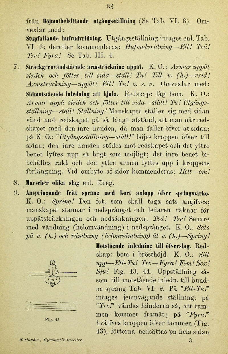 från Böjmothelsittande utgångsställning (Se Tab. YL 6). Om- vexlar ,;med: Stupfallande hufvudvriduing. Utgångsställning intages enl. Tab. Yl. 6; derefter kommenderas: Hufvudvridning—Ett! Två! Tre! Fyra! Se Tab. III. 4. 7. Sträckgrenvändstående armsträckning uppåt. K. O.: Armar uppåt sträck och fotter till sida—ställ! Tu! Till v. (h.)—vrid! Armsträckning—uppåt! Ett! Tu! o. s. v. Omvexlar med: Sidmotstående inledning att hjula. Redskap: låg bom. K. O.: Armar uppå sträck och fotter till sida —ställ! Tu! Utgångs- ställning—ställ! Ställning! Manskapet ställer sig med sidan vänd mot redskapet på så långt afstånd, att man når red- skapet med den inre banden, då man faller öfver åt sidan; på K. O.: ”Utgångsställning—ställ!” böjes kroppen öfver till sidan; den inre handen stödes mot redskapet och det yttre benet lyftes upp så högt som möjligt; det inre benet bi- behålies rakt och den yttre armen lyftes upp i kroppens förlängning. Yid ombyte af sidor kommenderas: Helt—om! 8. Marscher olika slag enl. föreg. 9. Anspriugande fritt språng aied kort anlopp öfver springtnärke. K. O.: Spring! Den fot, som skall taga sats angifves; manskapet stannar i nedsprånget och ledaren räknar för uppåtsträckningen och nedsänkningen: Två! Tre! Senare med vändning (helomvändning) i nedsprånget. K. O.: Sats på v. (h.) och vändning (helomvändning) åt v. (h.)—Spring! Motstående inledning till öfverslag. Red- skap: bom i brösthöjd. K. O.: Sitt upp—Ett-Tu! Tre—Fyra! Fem! Sex! Sju! Fig. 43, 44. Uppställning så- som till motstående inledn. till bund- na språng Tab. VI. 9. På ”Ett-Tu!” intages jemnvägande ställning; på ”Tre!” vändas händerna så, att tum- men kommer framåt; på ”Fyra!” hvälfves kroppen öfver bommen (Fig. 43), fotterna nedsättas på hela sulan 3 Fig. 43. Norlander, Gymnastik-tabeller.