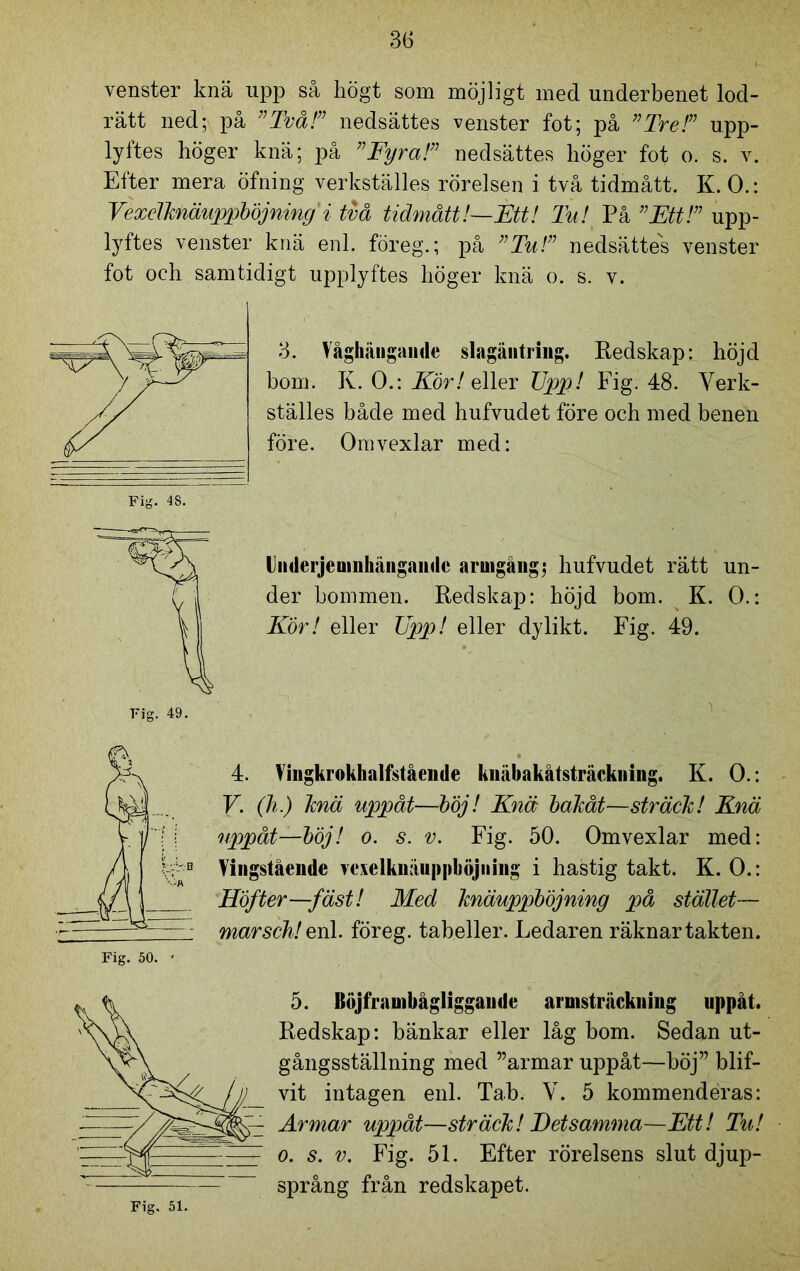 venster knä upp så högt som möjligt med underbenet lod- rätt ned; på ”Två!” nedsättes venster fot; på ”Tre!” upp- lyftes höger knä; på ”Fyra!” nedsättes höger fot o. s. v. Efter mera öfning verkställes rörelsen i två tidmått. K. 0.: Vexelhiäuppböjning' i två tidmått!—Étt! Tu! På ”Ett!” upp- lyftes venster knä enl. föreg.; på ”Tu!” nedsättes venster fot och samtidigt upplyftes höger knä o. s. v. 3. Våghiingande slagäntriug. Redskap: höjd bom. K. 0.: Kör! eller TJpp! Fig. 48. Verk- ställes både med hufvudet före och med benen före. Omvexlar med: liiderjeuinhängaudc armgång; hufvudet rätt un- der bommen. Redskap: höjd bom. K. 0.: Kör! eller TJpp! eller dylikt. Fig. 49. i 4. Vingkrokhalfstående knäbakåtsträckning. K. 0.: V. (h.) knä uppåt—böj! Knä bakåt—sträck! Knä uppåt—böj! o. s. v. Fig. 50. Omvexlar med: Yingstående melkuäuppböjuiiig i hastig takt. K. 0.: Höfter—fäst! Med knäuppböjning på stället— marsch! enl. föreg. tabeller. Ledaren räknar takten. 5. Böjfranibågliggande arnisträckning uppåt. Redskap: bänkar eller låg bom. Sedan ut- gångsställning med ”armar uppåt—böj” blif- vit intagen enl. Tab. V. 5 kommenderas: Armar uppåt—sträck! Detsamma—Ett! Tu! o. s. v. Fig. 51. Efter rörelsens slut djup- språng från redskapet.