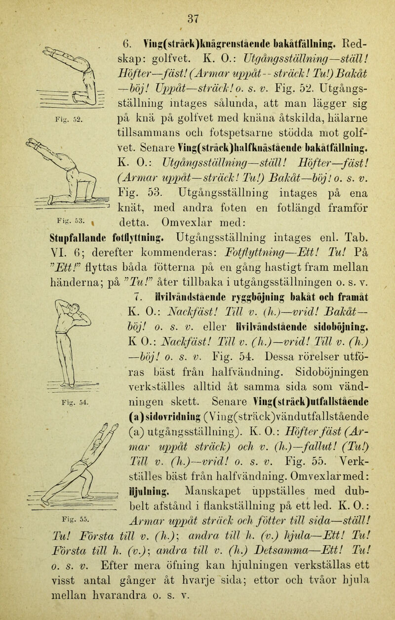 Fig. 52. 6. Viiig(sträck)knägreiiståeiide baka t fällning. Red- skap: golfvet. K. 0.: TJtgångsställning—ställ! Höfter—fäst! (Armar uppåt-- sträck! Tu!)Bakåt -r-böj! Uppåt—sträck! o. s. v. Fig. 52. Utgångs- ställning intages sålunda, att man lägger sig på knä på golfvet med knäna åtskilda, hälarne tillsammans ocli fotspetsarne stödda mot golf- vet. Senare Viiig(sträck)halfkiiäståeiide bakåtfällniug. K. 0.: Utgång sställning—ställ! Höfter—fäst! (Armar uppåt—sträck! Tu!) Bakåt—böj! o. s. v. Fig. 53. Utgångsställning intages på ena knät, med andra foten en fotlängd framför Fi°*53- i detta. Omvexlar med: Stupfallande fotflyttning. Utgångsställning intages enl. Tab. VI. 6; derefter kommenderas: Fotflyttning—Ett! Tu! På ”Ett!” flyttas båda fotterna på en gång hastigt fram mellan händerna; på ”Tu!” åter tillbaka i utgångsställningen o. s. v. 7. Hvihåndstaendc ryggböjning bakåt och framåt K. 0.: Nackfäst! Till v. (h.)—vrid! Bakåt— böj! o. s. v. eller livihåiidstående sidoböjuing. KO.: Nackfäst! Till v. (h.)-vrid! Till v. (h) —böj! o. s. v. Fig. 54. Dessa rörelser utfö- ras bäst från halfvändning. Sidoböjningen verkställes alltid åt samma sida som vänd- ningen skett. Senare Ving(sträck)utfallstående (a)sidovridniug (Ving(sträck)vändutfallstående (a) utgångsställning). K. 0.: Höfter fäst (Ar- mar uppåt sträck) och v. (h)—fallut! (Tu!) Till v. (h)—vrid! o. s. v. Fig. 55. Verk- ställes bäst från halfvändning. Omvexlar med: lljuluing. Manskapet uppställes med dub- belt afstånd i flankställning på ett led. K. 0.: Armar uppåt sträck och fotter till sida—ställ! Tu! Första till v. (h)\ andra till h. (v.) hjula—Ett! Tu! Första till h. (v.); andra till v. (h.) Betsamma—Ett! Tu! o. s. v. Efter mera öfning kan hjulningen verkställas ett visst antal gånger åt hvarje sida; ettor och tvåor hjula mellan hvarandra o. s. v. Fig. 54. 55.