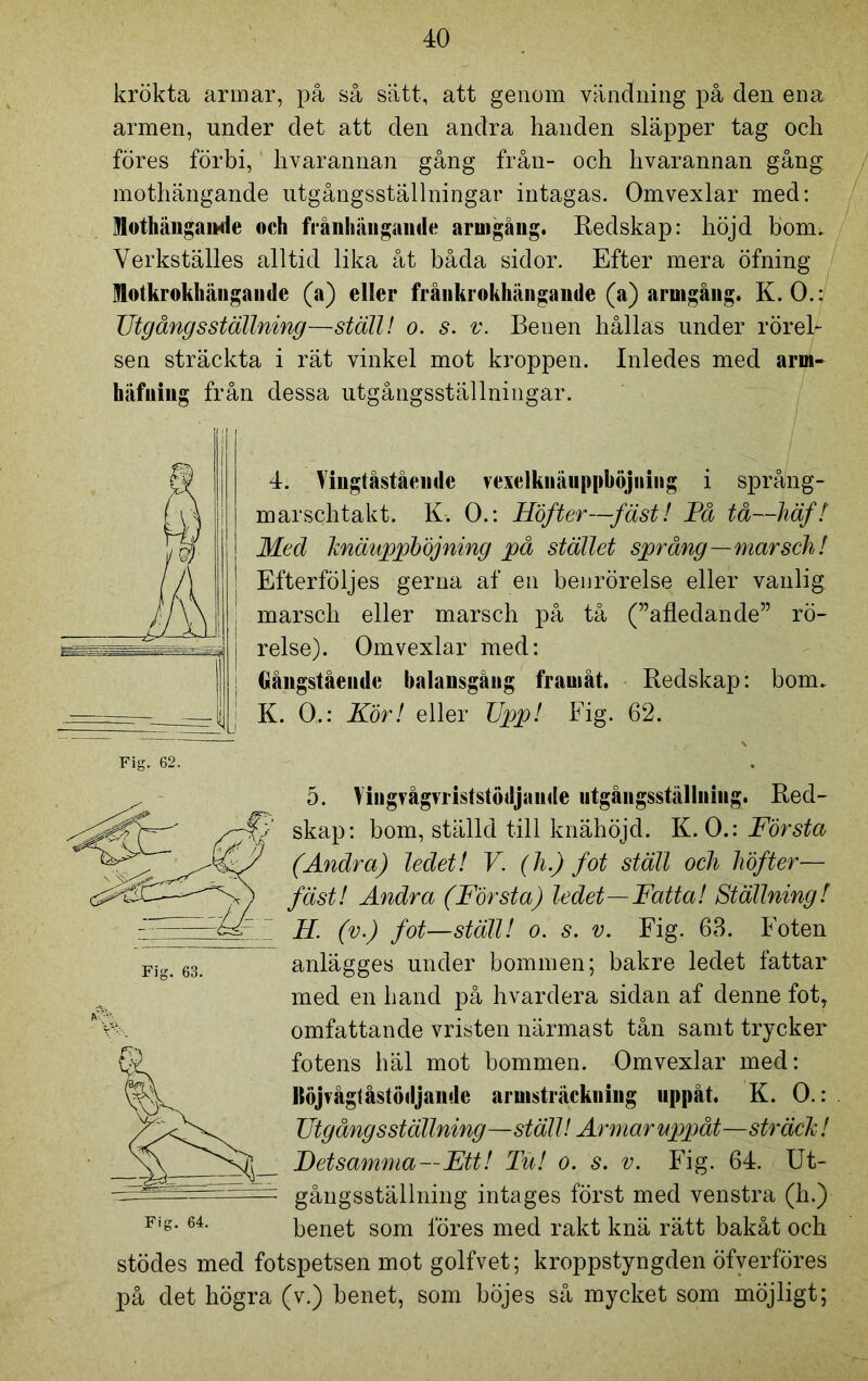 krökta armar, på så sätt, att genom vändning på den ena armen, under det att den andra handen släpper tag och föres förbi, hvarannan gång från- och hvarannan gång mothängande utgångsställningar intagas. Omvexlar med: Mothängande och frånhängande armgåug. Redskap: höjd bom. Verkställes alltid lika åt båda sidor. Efter mera öfning Motkrokhängande (a) eller frånkrokhängande (a) armgåug. K. O.: Utgångs ställning—ställ! o. s. v. Benen hållas under rörel- sen sträckta i rät vinkel mot kroppen. Inledes med arm- häfuiiig från dessa utgångsställningar. 4. Vingtåstående vexelknäuppböjning i språng- marschtakt. K. O.: Höfter—fäst! Få tå—häf! Med knäuppböjning på stället språng—marsch! Efterföljes gerna af en benrörelse eller vanlig marsch eller marsch på tå (”afledande” rö- relse). Omvexlar med: Gångståeude balansgång framåt. Redskap: bom. K. O.: Kör! eller Upp! Fig. 62. Fig. 62. Fig. 63. 5. Vingrågvriststödjaude utgångsställning. Red- skap: bom, ställd till knähöjd. K. O.: Första (Andra) ledet! V. (h.) fot ställ och höfter— fäst! Andra (Första) ledet—Fatta! Ställning! H. (v.) fot—ställ! o. s. v. Fig. 63. Foten anlägges under bommen; bakre ledet fattar med en hand på hvardera sidan af denne fot, omfattande vristen närmast tån samt trycker fotens häl mot bommen. Omvexlar med: llöjvågfåstödjande armsträckning uppåt. K. O.: Utgång sställning—ställ! Armar uppåt—sträck! Detsamma—Ett! Tu! o. s. v. Fig. 64. Ut- gångsställning intages först med venstra (h.) benet som föres med rakt knä rätt bakåt och stödes med fotspetsen mot golfvet; kroppstyngden öfverföres på det högra (v.) benet, som böjes så mycket som möjligt; 64.