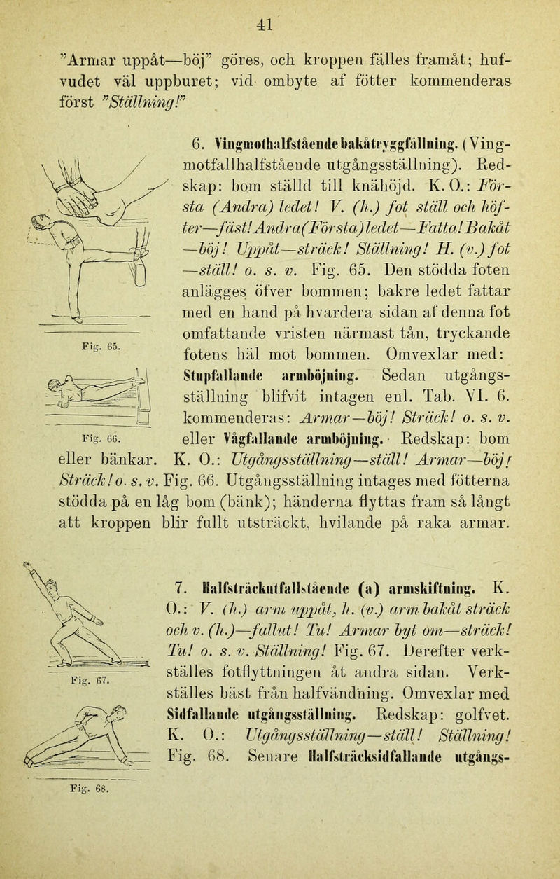 ”Armar uppåt—böj” göres, och kroppen fälles framåt; huf- vudet väl uppburet; vid ombyte af fotter kommenderas först ”Ställning!” Fig. 65. ■D 6. Vingmothalfståendcbakåtryggfällning. (Ving- motfallhalfstående utgångsställning). Red- skap: bom ställd till knähöjd. K. O.: För- sta (Andra) ledet! V. (h.) fot ställ och höf- ter—fäst! Andra(Första)ledet—Fatta! Bakåt —böj/ Uppåt—sträck! Ställning! H. (v.) fot —ställ! o. s. v. Fig. 65. Den stödda foten anlägges öfver bommen; bakre ledet fattar med en hand på hvardera sidan af denna fot omfattande vristen närmast tån, tryckande fotens häl mot bommen. Omvexlar med: Stupfallande aruiböjniug. Sedan utgångs- ställning blifvit intagen enl. Tab. VI. 6. kommenderas: Armar—böj! Sträck! o. s. v, eller Vågfallande aruiböjniug. Redskap: bom K. O.: Utgångsställning—ställ! Armar—böjt Fig. 66. eller bänkar. Sträck!o. s. v. Fig. 66. Utgångsställning intages med fotterna stödda på en låg bom (bänk); händerna flyttas fram så långt att kroppen blir fullt utsträckt, hvilande på raka armar. Fig. 67. 7. IBalfstruckutfalFtående (a) arniskiftniug. K. O.: V. (h.) arm uppåt, h. (v.) arm bakåt sträck ochv. (h.)—fallut! Tu! Armar byt om—sträck! Tu! o. s. v. Ställning! Fig. 67. Derefter verk- ställes fotflyttningen åt andra sidan. Verk- ställes bäst från balfvändning. Omvexlar med Sidfallande utgångsställning. Redskap: golfvet. K. O.: Utgångsställning—ställ! Ställning! Fig. 68. Senare ilalfsträcksidfallande utgångs-