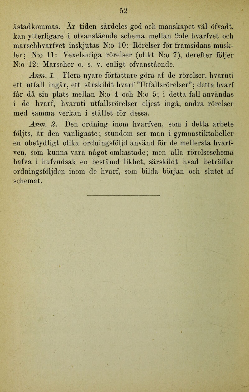 åstadkommas. Är tiden särdeles god och manskapet väl öfvadt, kan ytterligare i ofvanstående schema mellan 9:de hvarfvet och marschhvarfvet inskjutas N:o 10: Rörelser för framsidans musk- ler; N:o 11: Yexelsidiga rörelser (olikt N:o 7), derefter följer N:o 12: Marscher o. s. v. enligt ofvanstående. Anm. 1. Flera nyare författare göra af de rörelser, hvaruti ett utfall ingår, ett särskildt hvarf ”Utfallsrörelser”; detta hvarf får då sin plats mellan N:o 4 och N:o 5; i detta fall användas i de hvarf, hvaruti utfallsrörelser eljest ingå, andra rörelser med samma verkan i stället för dessa. Anm. 2. Den ordning inom hvarfven, som i detta arbete följts, är den vanligaste; stundom ser man i gymnastiktabeller en obetydligt olika ordningsföljd använd för de mellersta hvarf- ven, som kunna vara något omkastade; men alla rörelseschema hafva i hufvudsak en bestämd likhet, särskildt hvad beträffar ordningsföljden inom de hvarf, som bilda början och slutet af schemat.