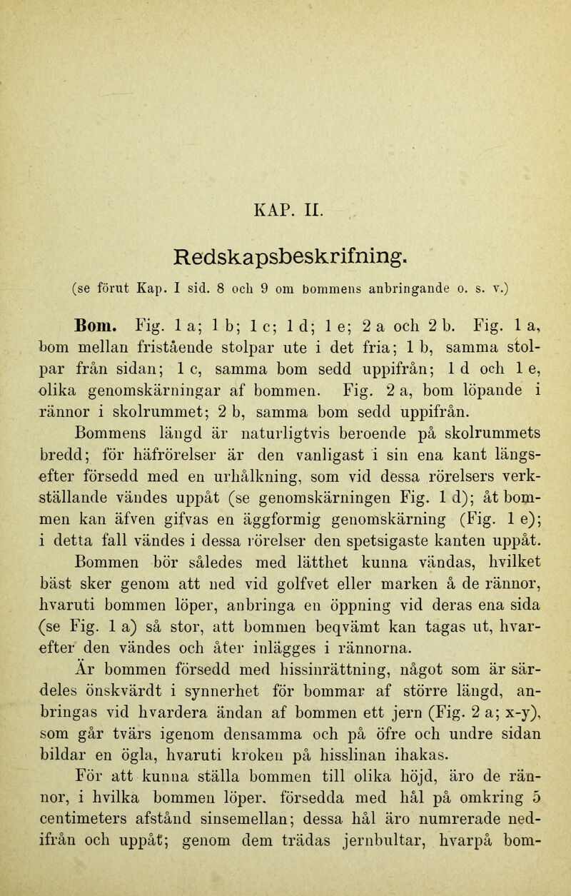 Redskapsbeskrifning. (se förut Kap. I sid. 8 och 9 om bommens anbringande o. s. v.) Bom. Fig. la; Ib; lc; ld; le; 2a och 2 b. Fig. 1 a, hom mellan fristående stolpar ute i det fria; 1 b, samma stol- par från sidan; 1 c, samma bom sedd uppifrån; 1 d och 1 e, olika genomskärningar af bommen. Fig. 2 a, bom löpande i rännor i skolrummet; 2 b, samma bom sedd uppifrån. Bommens längd är naturligtvis beroende på skolrummets bredd; för häfrörelser är den vanligast i sin ena kant längs- efter försedd med en urhålkning, som vid dessa rörelsers verk- ställande vändes uppåt (se genomskärningen Fig. 1 d); åt bom- men kan äfven gifvas en äggformig genomskärning (Fig. 1 e); i detta fall vändes i dessa rörelser den spetsigaste kanten uppåt. Bommen bör således med lätthet kunna vändas, hvilket bäst sker genom att ned vid golfvet eller marken å de rännor, hvaruti bommen löper, anbringa en öppning vid deras ena sida (se Fig. 1 a) så stor, att bommen beqvämt kan tagas ut, hvar- efter den vändes och åter inlägges i rännorna. Ar bommen försedd med hissinrättning, något som är sär- deles önskvärdt i synnerhet för bommar af större längd, an- bringas vid hvardera ändan af bommen ett jern (Fig. 2 a; x-y), som går tvärs igenom densamma och på öfre och undre sidan bildar en ögla, hvaruti kroken på hisslinan ihakas. För att kunna ställa bommen till olika höjd, äro de rän- nor, i hvilka bommen löper, försedda med hål på omkring 5 centimeters afstånd sinsemellan; dessa hål äro numrerade ned- ifrån och uppåt; genom dem trädas jernbultar, hvarpå bom-