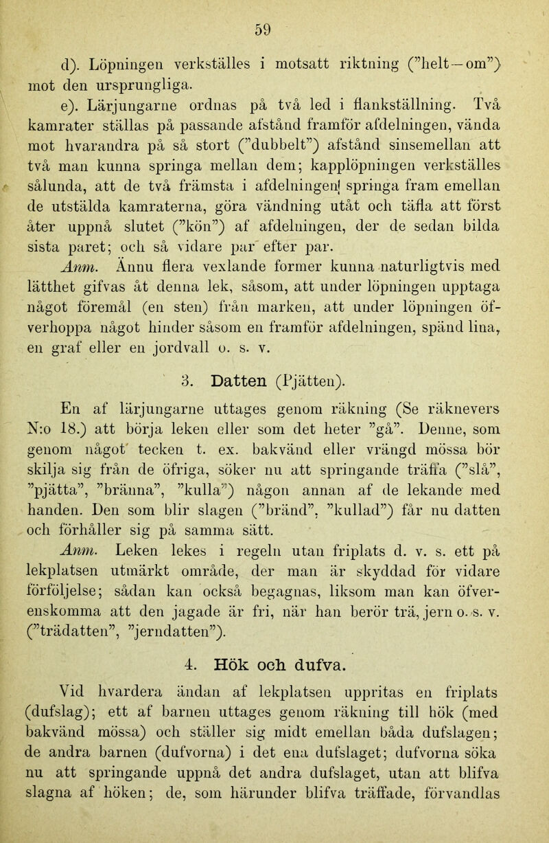 d) . Löpningen verkställes i motsatt riktning (”helt -om”) mot den ursprungliga. e) . Lärjungarne ordnas på två led i flankställning. Två kamrater ställas på passande afstånd framför afdelningen, vända mot hvarandra på så stort (”dubbelt”) afstånd sinsemellan att två man kunna springa mellan dem; kapplöpningen verkställes sålunda, att de två främsta i afdelningen! springa fram emellan de utstälda kamraterna, göra vändning utåt och täfla att först åter uppnå slutet (”kön”) af afdelningen, der de sedan bilda sista paret; och så \idare par efter par. Anm. Ännu flera vexlande former kunna naturligtvis med lätthet gifvas åt denna lek, såsom, att under löpningen upptaga något föremål (en sten) från marken, att under löpningen öf- verhoppa något hinder såsom en framför afdelningen, spänd lina, en graf eller en jordvall o. s. v. 3. Datten (Pjätten). En af lärjungarne uttages genom räkning (Se räknevers N:o 18.) att börja leken eller som det heter ”gå”. Denne, som genom något' tecken t. ex. bakvänd eller vrängd mössa bör skilja sig från de öfriga, söker nu att springande träffa (”slå”, ”pjätta”, ”bränna”, ”kulla”) någon annan af de lekande med handen. Den som blir slagen (”bränd”, ”kullad”) får nu datten och förhåller sig på samma sätt. Anm. Leken lekes i regeln utan friplats d. v. s. ett på lekplatsen utmärkt område, der man är skyddad for vidare förföljelse; sådan kan också begagnas, liksom man kan öfver- enskomma att den jagade är fri, när han berör trä, jern o. s. v. (”trädatten”, ”jerndatten”). 4. Hök och dufva. Vid hvar dera ändan af lekplatsen uppritas en friplats (dufslag); ett af barnen uttages genom räkning till hök (med bakvänd mössa) och ställer sig midt emellan båda dufslagen; de andra barnen (dufvorna) i det ena dufslaget; dufvorna söka nu att springande uppnå det andra dufslaget, utan att blifva slagna af höken; de, som härunder blifva träffade, förvandlas