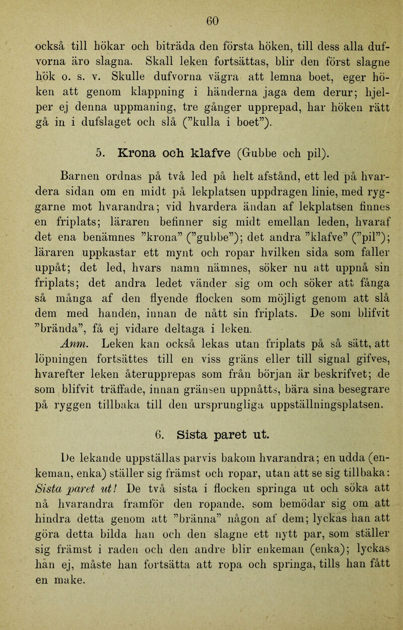 också till hökar och biträda den första höken, till dess alla duf- vorna äro slagna. Skall leken fortsättas, blir den först slagne hök o. s. v. Skulle dufvorna vägra att lemna boet, eger hö- ken att genom klappning i händerna jaga dem derur; hjel- per ej denna uppmaning, tre gånger upprepad, har höken rätt gå in i dufslaget och slå (”kulla i boet”). 5. Krona och klafve (Gubbe och pil). Barnen ordnas på två led på helt afstånd, ett led på hvar- dera sidan om en midt på lekplatsen uppdragen linie, med ryg- garne mot hvarandra; vid hvardera ändan af lekplatsen finnes en friplats; läraren befinner sig midt emellan leden, hvaraf det ena benämnes ”krona” (”gubbe”); det andra ”klafve” (”pil”); läraren uppkastar ett mynt och ropar hvilken sida som faller uppåt; det led, hvars namn nämnes, söker nu att uppnå sin friplats; det andra ledet vänder sig om och söker att fånga så många af den flyende flocken som möjligt genom att slå dem med handen, innan de nått sin friplats. De som blifvit ”brända”, få ej vidare deltaga i leken. Anm. Leken kan också lekas utan friplats på så sätt, att löpningen fortsättes till en viss gräns eller till signal gifves, hvarefter leken återupprepas som från början är beskrifvet; de som blifvit träffade, innan gränsen uppnåtts, bära sina besegrare på ryggen tillbaka till den ursprungliga uppställningsplatsen. 6. Sista paret ut. De lekande uppställas parvis bakom hvarandra; en udda (en- kemau, enka) ställer sig främst och ropar, utan att se sig tillbaka: Sista paret uti De två sista i flocken springa ut och söka att nå hvarandra framför den ropande, som bemödar sig om att hindra detta genom att ”bränna” någon af dem; lyckas han att göra detta bilda han och den slagne ett nytt par, som ställer sig främst i raden och den andre blir enkeman (enka); lyckas han ej, måste ban fortsätta att ropa och springa, tills han fått en make.