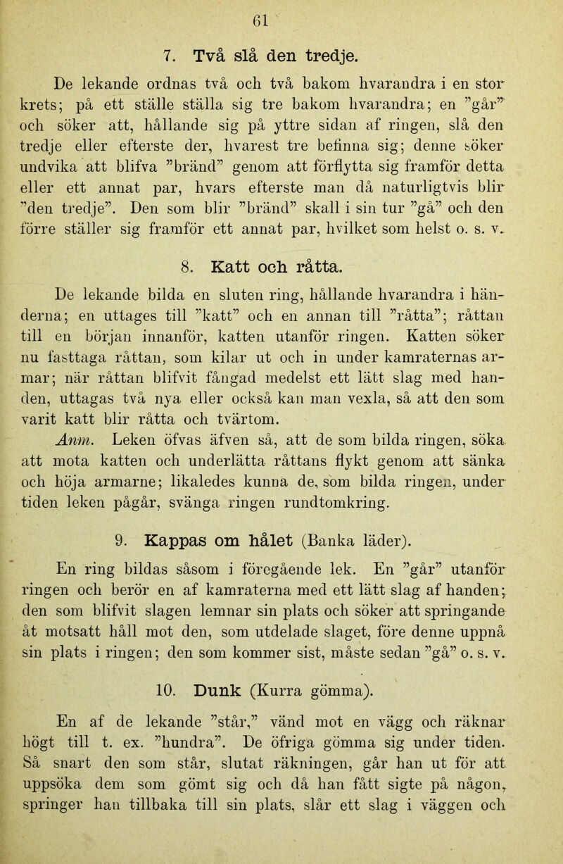 7. Två slå den tredje. De lekande ordnas två och två bakom hvarandra i en stor krets; på ett ställe ställa sig tre bakom hvarandra; en ”går,T och söker att, hållande sig på yttre sidan af ringen, slå den tredje eller efterste der, hvarest tre befinna sig; denne söker undvika att blifva ”bränd” genom att förflytta sig framför detta eller ett annat par, hvars efterste man då naturligtvis blir ”den tredje”. Den som blir ”bränd” skall i sin tur ”gå” och den förre ställer sig framför ett annat par, hvilket som helst o. s. v. 8. Katt och råtta. De lekande bilda en sluten ring, hållande hvarandra i hän- derna; en uttages till ”katt” och en annan till ”råtta”; råttan till en början innanför, katten utanför ringen. Katten söker nu fästtaga råttan, som kilar ut och in under kamraternas ar- mar; när råttan blifvit fångad medelst ett lätt slag med han- den, uttagas två nya eller också kan man vexla, så att den som varit katt blir råtta och tvärtom. Anm. Leken öfvas äfven sä, att de som bilda ringen, söka. att mota katten och underlätta råttans flykt genom att sänka och höja armarne; likaledes kunna de, som bilda ringen, under tiden leken pågår, svänga ringen rundtomkring. 9. Kappas om hålet (Banka läder). En ring bildas såsom i föregående lek. En ”går” utanför ringen och berör en af kamraterna med ett lätt slag af handen; den som blifvit slagen lemnar sin plats och söker att springande åt motsatt håll mot den, som utdelade slaget, före denne uppnå sin plats i ringen; den som kommer sist, måste sedan ”gå” o. s. v. 10. Dunk (Kurra gömma). En af de lekande ”står,” vänd mot en vägg och räknar högt till t. ex. ”hundra”. De öfriga gömma sig under tiden. Så snart den som står, slutat räkningen, går han ut för att uppsöka dem som gömt sig och då han fått sigte på någonr springer han tillbaka till sin plats, slår ett slag i väggen och