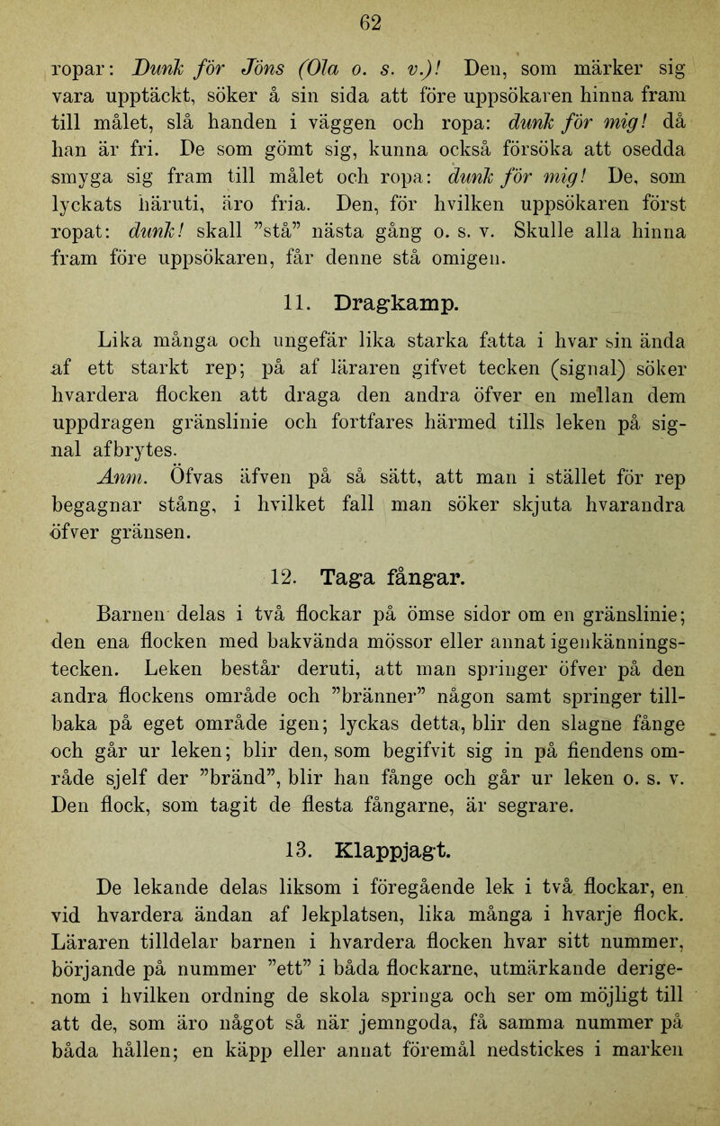 ropar: Dunk för Jöns (Ola o. s. v.)! Den, som märker sig vara upptäckt, söker å sin sida att före uppsökaren hinna fram till målet, slå handen i väggen och ropa: dunk för mig! då han är fri. De som gömt sig, kunna också försöka att osedda smyga sig fram till målet och ropa: dunk för mig! De, som lyckats häruti, äro fria. Den, för hvilken uppsökaren först ropat: dunk! skall ”stå” nästa gång o. s. v. Skulle alla hinna fram före uppsökaren, får denne stå omigen. 11. Dragkamp. Lika många och ungefär lika starka fatta i hvar sin ända af ett starkt rep; på af läraren gifvet tecken (signal) söker hvardera flocken att draga den andra öfver en mellan dem uppdragen gränslinie och fortfares härmed tills leken på sig- nal afbrytes. Anm. Ofvas äfven på så sätt, att man i stället för rep begagnar stång, i hvilket fall man söker skjuta hvarandra öfver gränsen. 12. Taga fångar. Barnen delas i två flockar på ömse sidor om en gränslinie; den ena flocken med bakvända mössor eller annat igenkännings- tecken. Leken består deruti, att man springer öfver på den andra flockens område och ”bränner” någon samt springer till- baka på eget område igen; lyckas detta, blir den slagne fånge och går ur leken; blir den, som begifvit sig in på fiendens om- råde sjelf der ”bränd”, blir han fånge och går ur leken o. s. v. Den flock, som tagit de flesta fångarne, är segrare. 13. Klappjagt. De lekande delas liksom i föregående lek i två flockar, en vid hvardera ändan af lekplatsen, lika många i hvarje flock. Läraren tilldelar barnen i hvardera flocken hvar sitt nummer, börjande på nummer ”ett” i båda flockarne, utmärkande derige- nom i hvilken ordning de skola springa och ser om möjligt till att de, som äro något så när jemngoda, få samma nummer på båda hållen; en käpp eller annat föremål nedstickes i marken