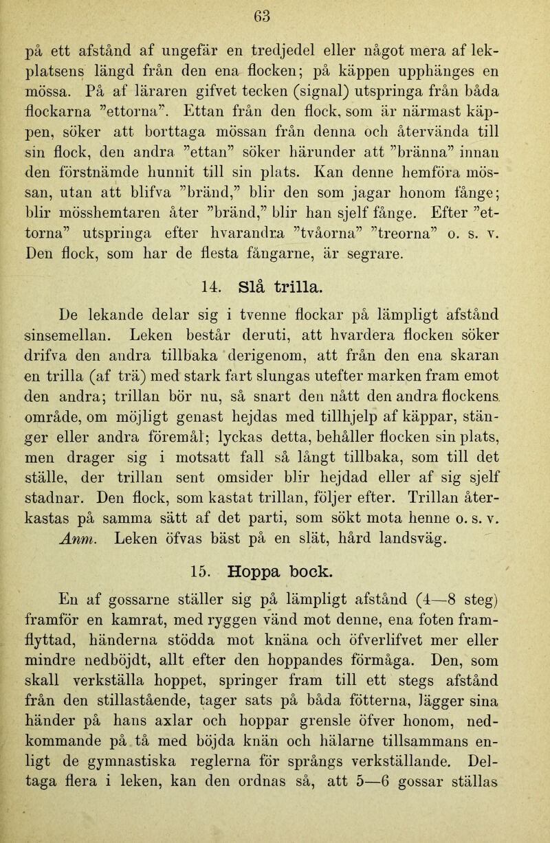 på ett afstånd af ungefär en tredjedel eller något mera af lek- platsens längd från den ena flocken; på käppen upphänges en mössa. På af läraren gifvet tecken (signal) utspringa från båda flockarna ”ettorna”. Ettan från den flock, som är närmast käp- pen, söker att borttaga mössan från denna och återvända till sin flock, den andra ”ettan” söker härunder att ”bränna” innan den förstnämde hunnit till sin plats. Kan denne hemföra mös- san, utan att blifva ”bränd,” blir den som jagar honom fånge; blir mösshemtaren åter ”bränd,” blir han sjelf fånge. Efter ”et- torna” utspringa efter hvarandra ”tvåorna” ”treorna” o. s. v. Den flock, som har de flesta fångarne, är segrare. 14. Slå trilla. De lekande delar sig i tvenne flockar på lämpligt afstånd sinsemellan. Leken består der uti, att hvardera flocken söker drifva den andra tillbaka derigenom, att från den ena skaran en trilla (af trä) med stark fart slungas utefter marken fram emot den andra; trillan bör nu, så snart den nått den andra flockens, område, om möjligt genast hejdas med tillhjelp af käppar, stän- ger eller andra föremål; lyckas detta, behåller flocken sin plats, men drager sig i motsatt fall så långt tillbaka, som till det ställe, der trillan sent omsider blir hejdad eller af sig sjelf stadnar. Den flock, som kastat trillan, följer efter. Trillan åter- kastas på samma sätt af det parti, som sökt mota henne o. s. v. Anm. Leken öfvas bäst på en slät, hård landsväg. 15. Hoppa bock. En af gossarne ställer sig på lämpligt afstånd (4—8 steg) framför en kamrat, med ryggen vänd mot denne, ena foten fram- flyttad, händerna stödda mot knäna och öfverlifvet mer eller mindre nedböjdt, allt efter den hoppandes förmåga. Den, som skall verkställa hoppet, springer fram till ett stegs afstånd från den stillastående, tager sats på båda fotterna, Jägger sina händer på hans axlar och hoppar grensle öfver honom, ned- kommande på tå med böjda knän och hälarne tillsammans en- ligt de gymnastiska reglerna för språngs verkställande. Del- taga flera i leken, kan den ordnas så, att 5—6 gossar ställas