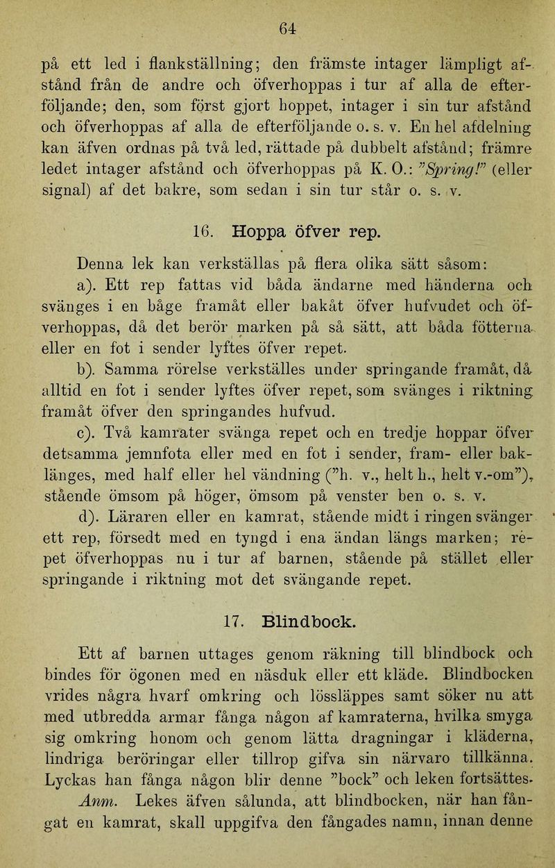 på ett led i flank ställning; den främste intager lämpligt af- stånd fråu de andre och öfverhoppas i tur af alla de efter- följande; den, som först gjort hoppet, intager i sin tur afstånd och öfverhoppas af alla de efterföljande o. s. v. En hel afdelning kan äfven ordnas på två led, rättade på dubbelt afstånd; främre ledet intager afstånd och öfverhoppas på K. O.: ”Spring!” (eller signal) af det bakre, som sedan i sin tur står o. s. v. 16. Hoppa öfver rep. Denna lek kan verkställas på flera olika sätt såsom: a) . Ett rep fattas vid båda ändarne med händerna och svänges i en båge framåt eller bakåt öfver hufvudet och öf- verhoppas, då det berör marken på så sätt, att båda fotterna» eller en fot i sender lyftes öfver repet. b) . Samma rörelse verkställes under springande framåt, då alltid en fot i sender lyftes öfver repet, som svänges i riktning framåt öfver den springandes hufvud. c) . Två kamrater svänga repet och en tredje hoppar öfver detsamma jemnfota eller med en fot i sender, fram- eller bak- länges, med half eller hel vändning (”h. v., helt h., helt v.-om”), stående ömsom på höger, ömsom på venster ben o. s. v. d) . Läraren eller en kamrat, stående midt i ringen svänger ett rep, försedt med en tyngd i ena ändan längs marken; re- pet öfverhoppas nu i tur af barnen, stående på stället eller springande i riktning mot det svängande repet. 17. Blindbock. Ett af barnen uttages genom räkning till blindbock och bindes för ögonen med en näsduk eller ett kläde. Blindbocken vrides några hvarf omkring och lössläppes samt söker nu att med utbredda armar fånga någon af kamraterna, hvilka smyga sig omkring honom och genom lätta dragningar i kläderna, lindriga beröringar eller tillrop gifva sin närvaro tillkänna. Lyckas han fånga någon blir denne ”bock” och leken fortsättes. Anm. Lekes äfven sålunda, att blindbocken, när han fån- gat en kamrat, skall uppgifva den fångades namn, innan denne